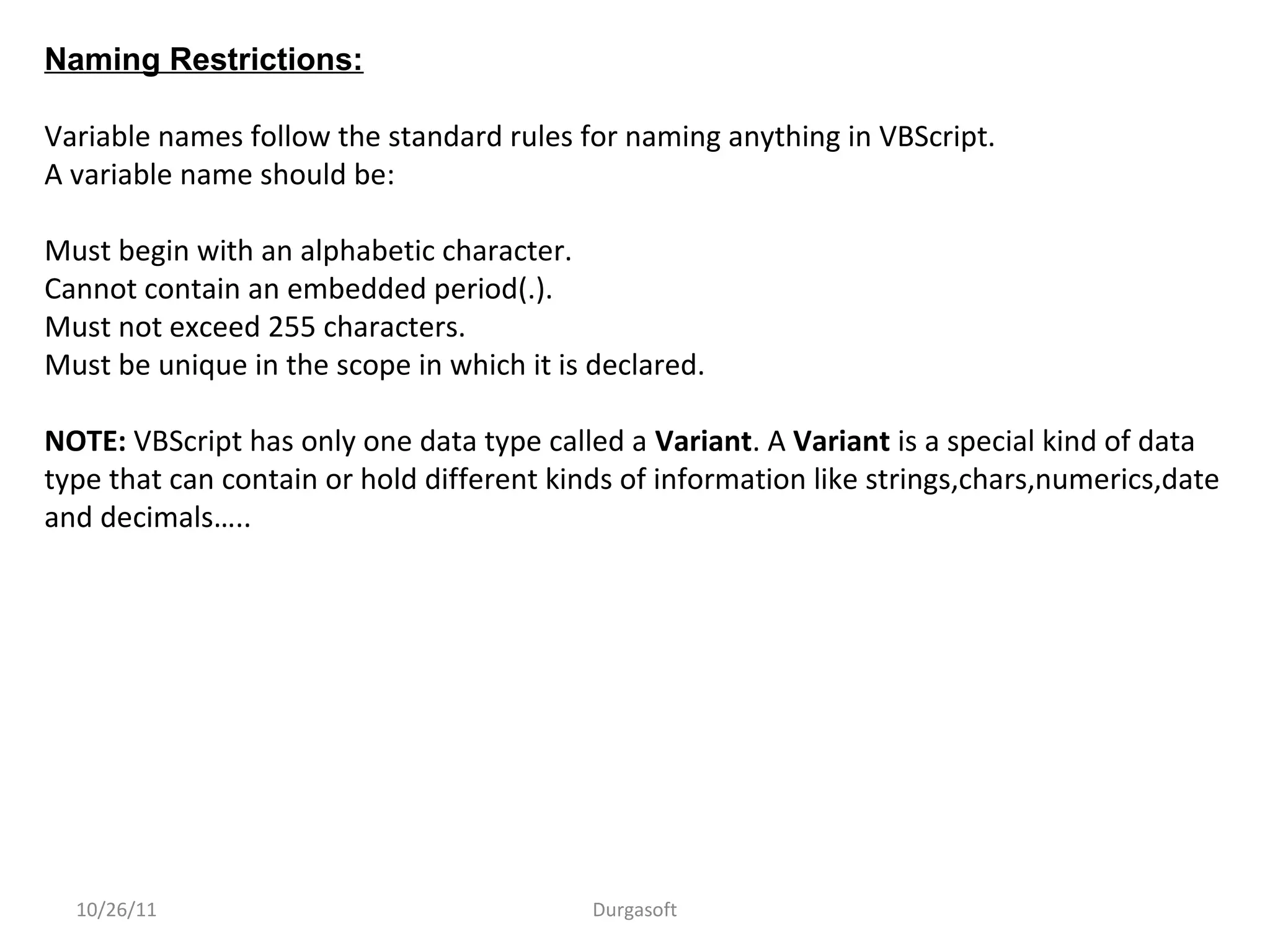 10/26/11 Durgasoft
Naming Restrictions:
Variable names follow the standard rules for naming anything in VBScript.
A variable name should be:
Must begin with an alphabetic character.
Cannot contain an embedded period(.).
Must not exceed 255 characters.
Must be unique in the scope in which it is declared.
NOTE: VBScript has only one data type called a Variant. A Variant is a special kind of data
type that can contain or hold different kinds of information like strings,chars,numerics,date
and decimals…..
 