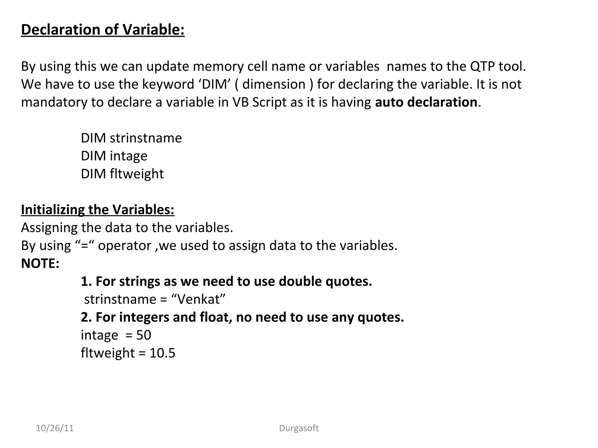 Declaration of Variable:
By using this we can update memory cell name or variables names to the QTP tool.
We have to use the keyword ‘DIM’ ( dimension ) for declaring the variable. It is not
mandatory to declare a variable in VB Script as it is having auto declaration.
DIM strinstname
DIM intage
DIM fltweight
Initializing the Variables:
Assigning the data to the variables.
By using “=“ operator ,we used to assign data to the variables.
NOTE:
1. For strings as we need to use double quotes.
strinstname = “Venkat”
2. For integers and float, no need to use any quotes.
intage = 50
fltweight = 10.5
10/26/11 Durgasoft
 