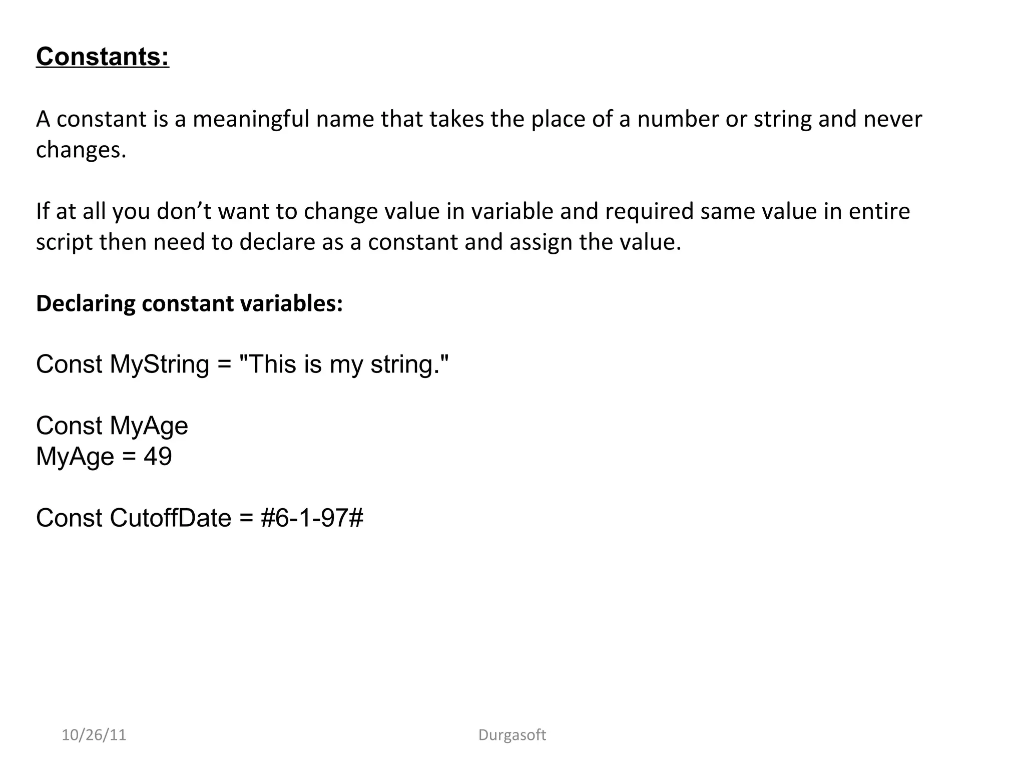 10/26/11 Durgasoft
Constants:
A constant is a meaningful name that takes the place of a number or string and never
changes.
If at all you don’t want to change value in variable and required same value in entire
script then need to declare as a constant and assign the value.
Declaring constant variables:
Const MyString = "This is my string."
Const MyAge
MyAge = 49
Const CutoffDate = #6-1-97#
 