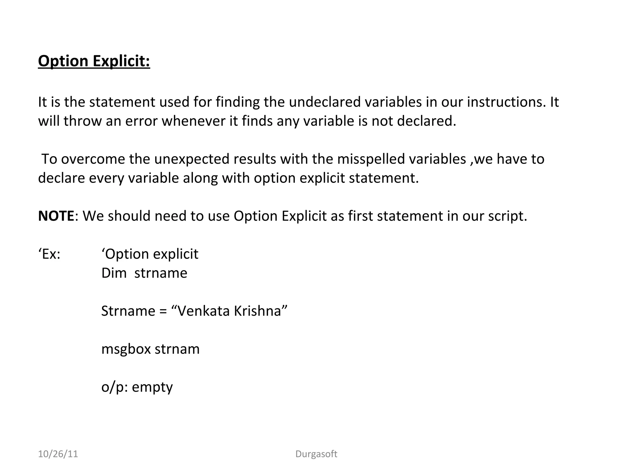 10/26/11 Durgasoft
Option Explicit:
It is the statement used for finding the undeclared variables in our instructions. It
will throw an error whenever it finds any variable is not declared.
To overcome the unexpected results with the misspelled variables ,we have to
declare every variable along with option explicit statement.
NOTE: We should need to use Option Explicit as first statement in our script.
‘Ex: ‘Option explicit
Dim strname
Strname = “Venkata Krishna”
msgbox strnam
o/p: empty
 