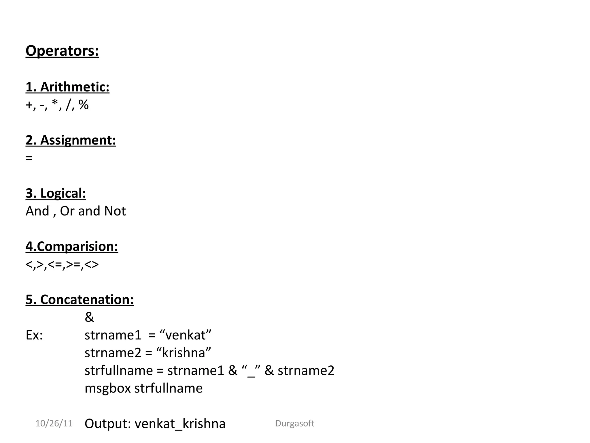 Operators:
1. Arithmetic:
+, -, *, /, %
2. Assignment:
=
3. Logical:
And , Or and Not
4.Comparision:
<,>,<=,>=,<>
5. Concatenation:
&
Ex: strname1 = “venkat”
strname2 = “krishna”
strfullname = strname1 & “_” & strname2
msgbox strfullname
Output: venkat_krishna10/26/11 Durgasoft
 