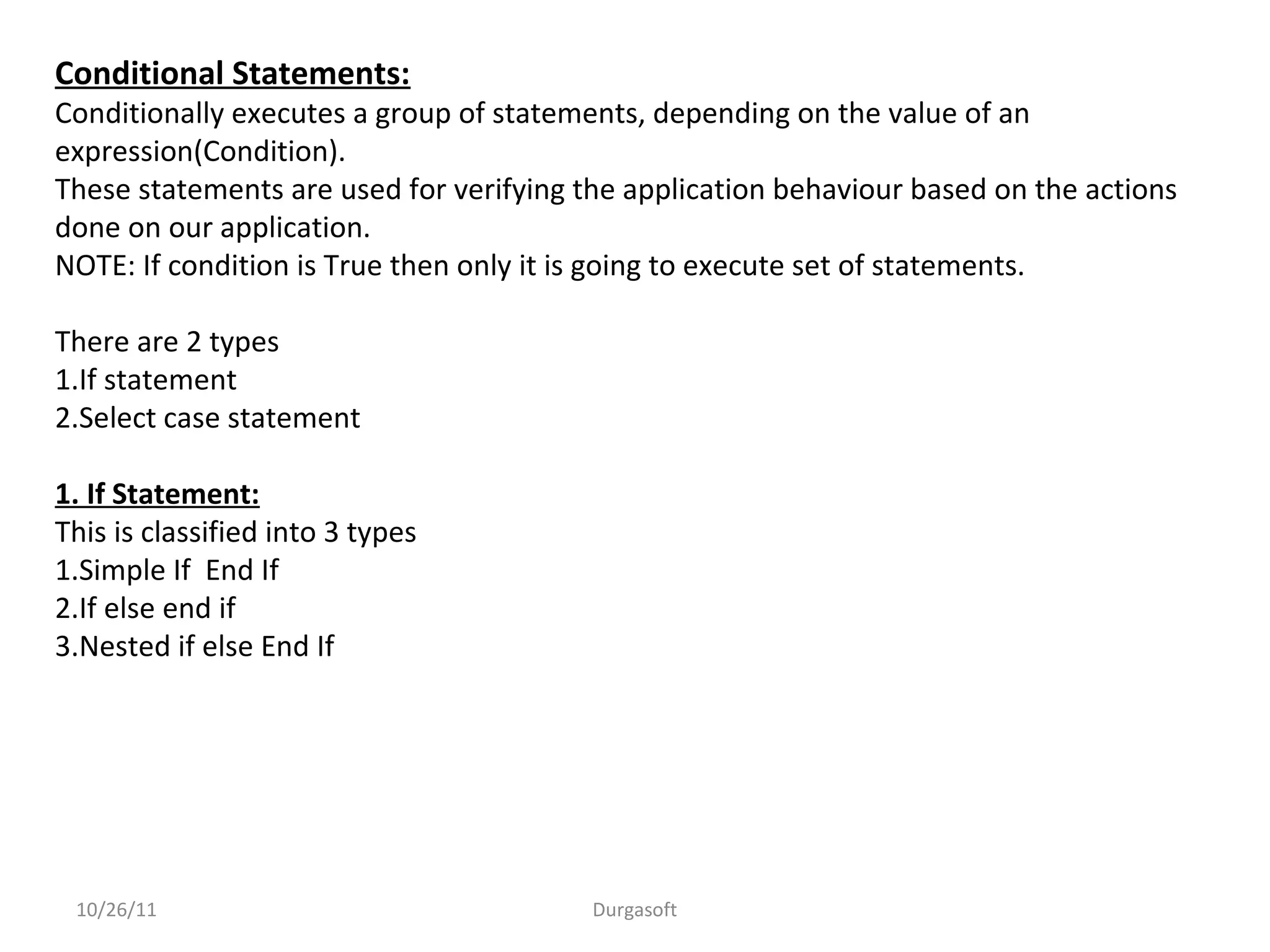 Conditional Statements:
Conditionally executes a group of statements, depending on the value of an
expression(Condition).
These statements are used for verifying the application behaviour based on the actions
done on our application.
NOTE: If condition is True then only it is going to execute set of statements.
There are 2 types
1.If statement
2.Select case statement
1. If Statement:
This is classified into 3 types
1.Simple If End If
2.If else end if
3.Nested if else End If
10/26/11 Durgasoft
 