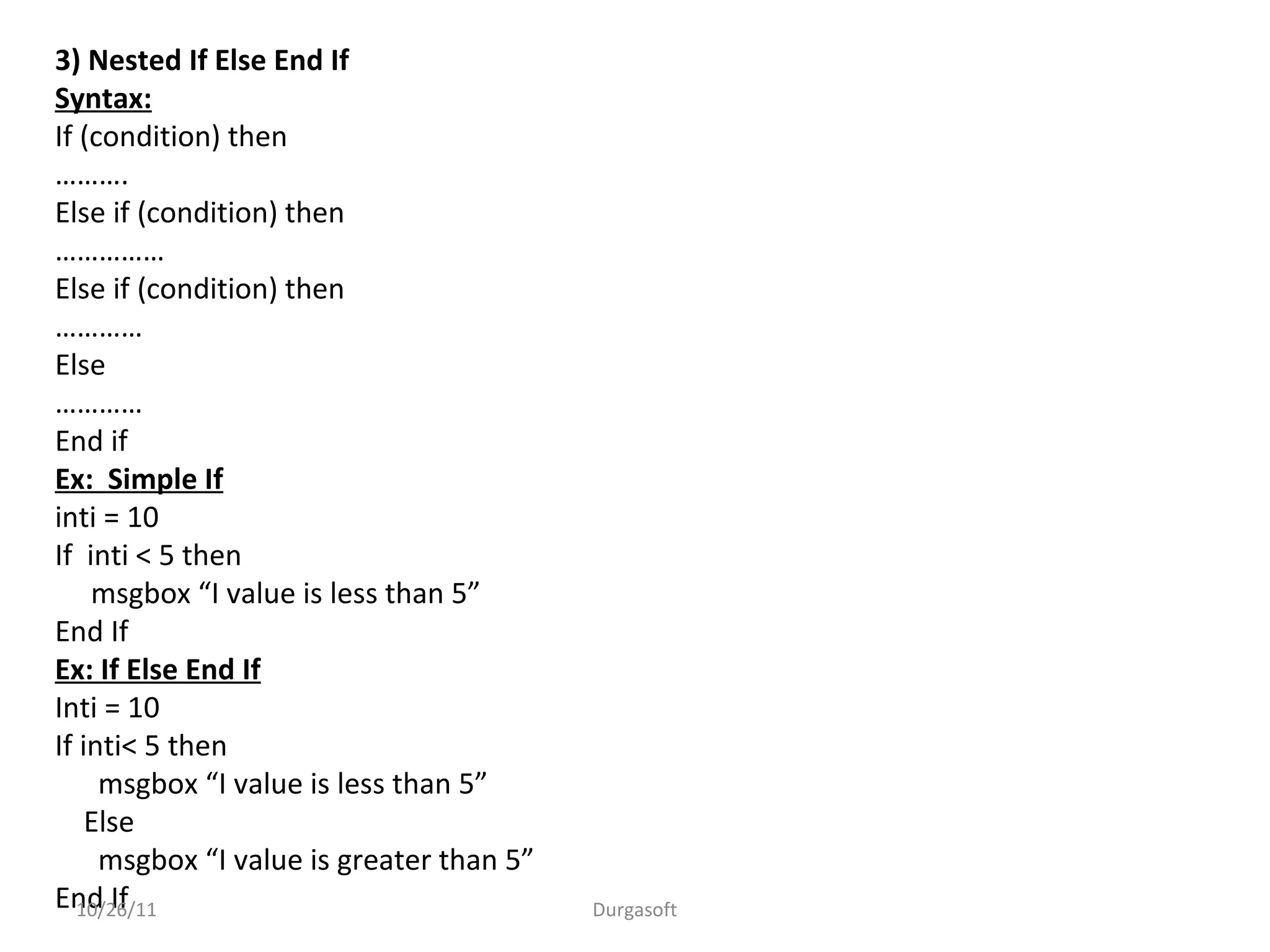 3) Nested If Else End If
Syntax:
If (condition) then
……….
Else if (condition) then
……………
Else if (condition) then
…………
Else
…………
End if
Ex: Simple If
inti = 10
If inti < 5 then
msgbox “I value is less than 5”
End If
Ex: If Else End If
Inti = 10
If inti< 5 then
msgbox “I value is less than 5”
Else
msgbox “I value is greater than 5”
End If10/26/11 Durgasoft
 