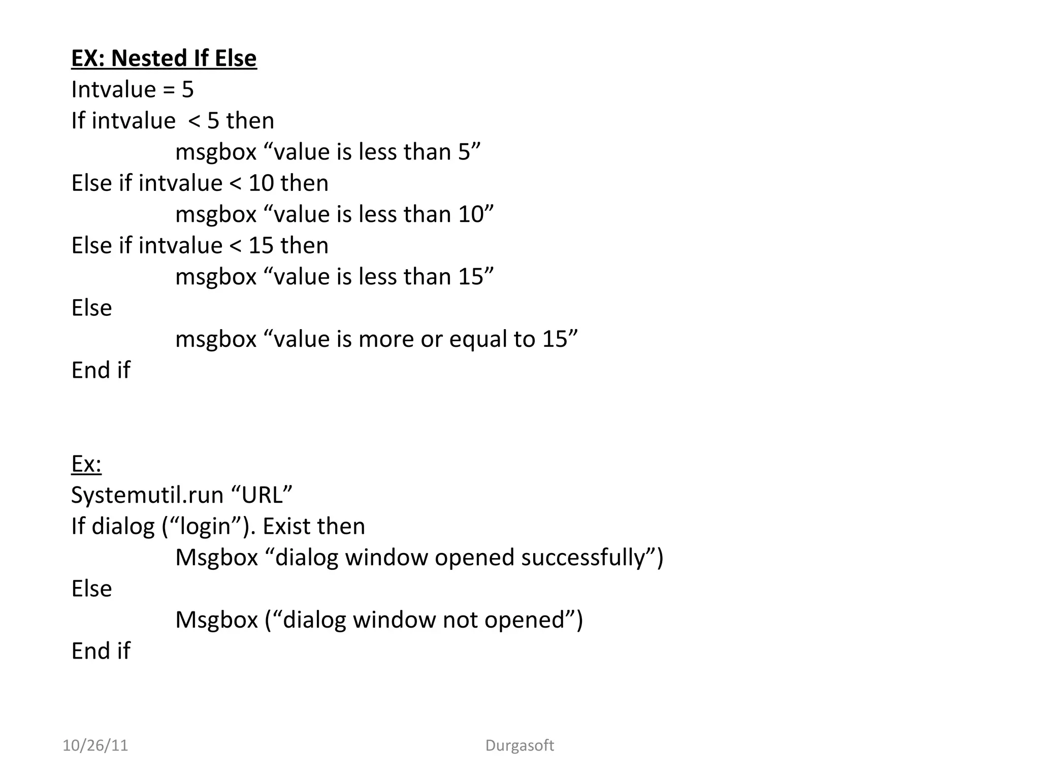 10/26/11 Durgasoft
EX: Nested If Else
Intvalue = 5
If intvalue < 5 then
msgbox “value is less than 5”
Else if intvalue < 10 then
msgbox “value is less than 10”
Else if intvalue < 15 then
msgbox “value is less than 15”
Else
msgbox “value is more or equal to 15”
End if
Ex:
Systemutil.run “URL”
If dialog (“login”). Exist then
Msgbox “dialog window opened successfully”)
Else
Msgbox (“dialog window not opened”)
End if
 