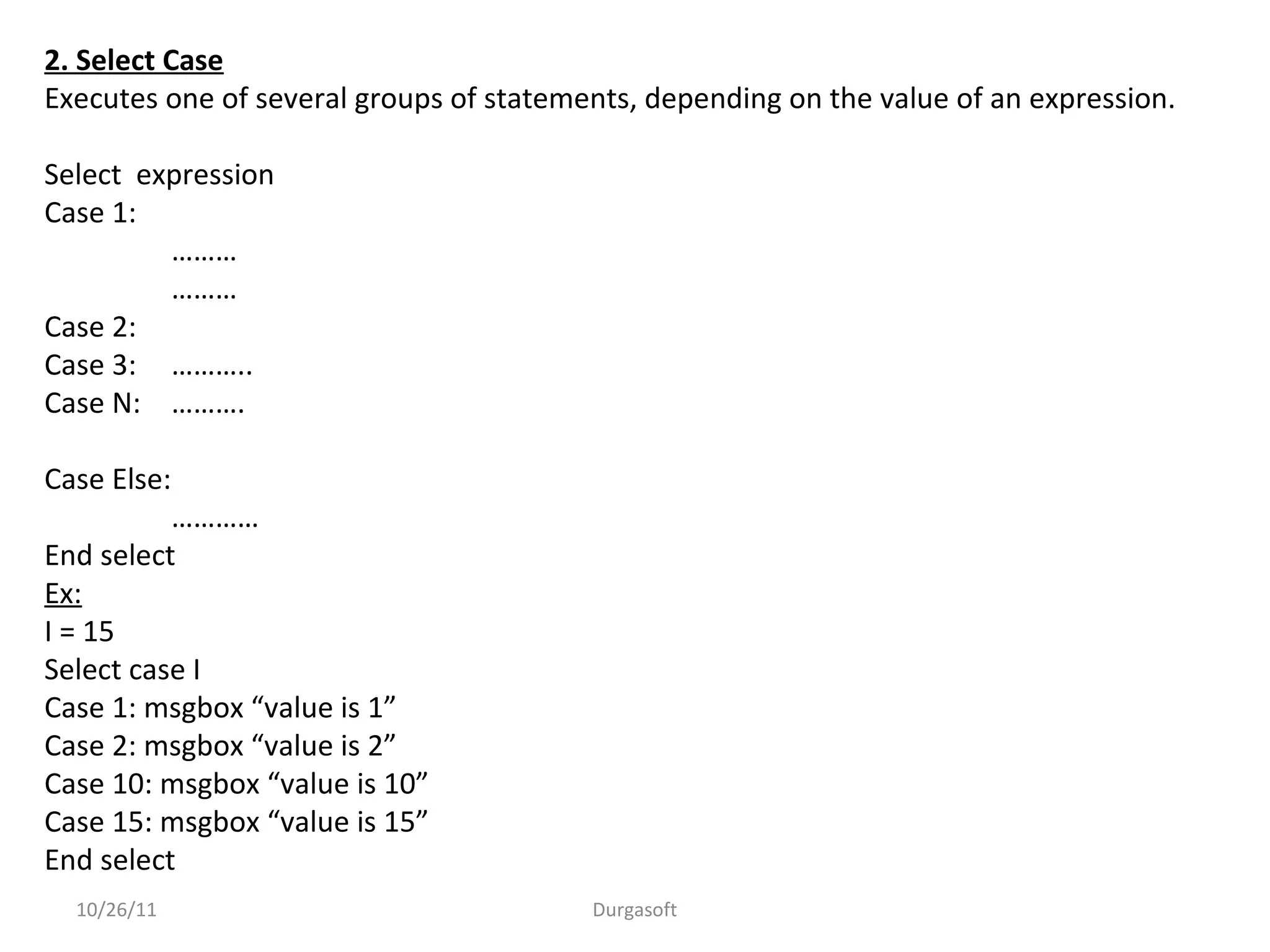 2. Select Case
Executes one of several groups of statements, depending on the value of an expression.
Select expression
Case 1:
………
………
Case 2:
Case 3: ………..
Case N: ……….
Case Else:
…………
End select
Ex:
I = 15
Select case I
Case 1: msgbox “value is 1”
Case 2: msgbox “value is 2”
Case 10: msgbox “value is 10”
Case 15: msgbox “value is 15”
End select
10/26/11 Durgasoft
 