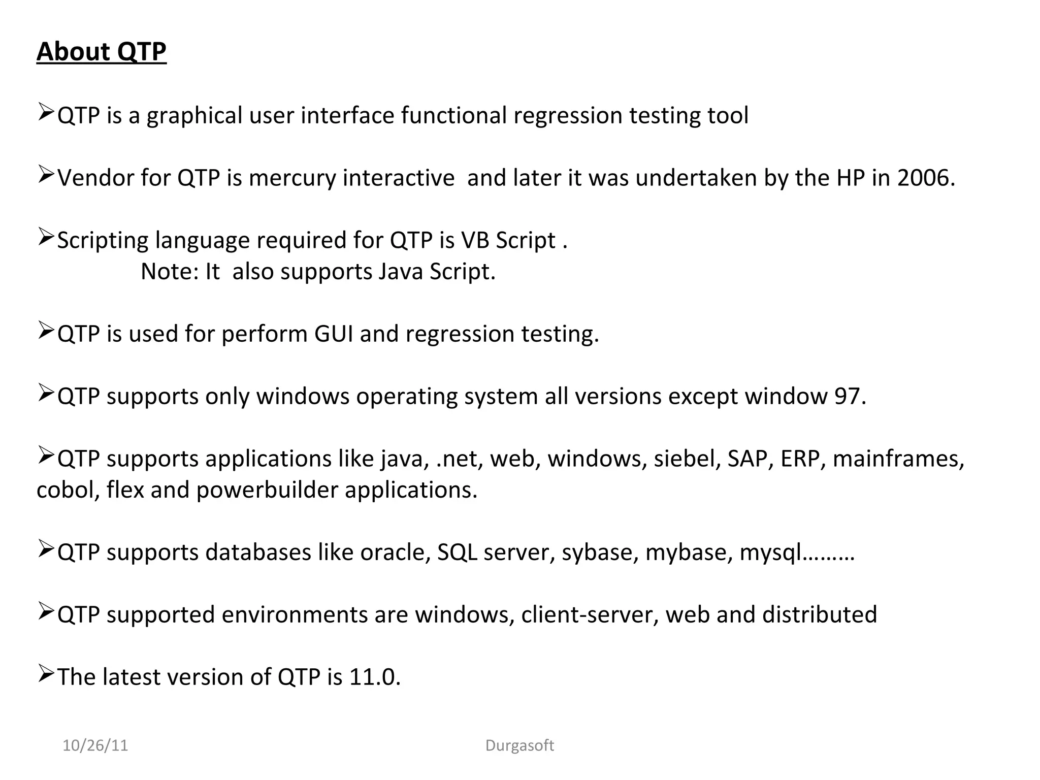 About QTP
QTP is a graphical user interface functional regression testing tool
Vendor for QTP is mercury interactive and later it was undertaken by the HP in 2006.
Scripting language required for QTP is VB Script .
Note: It also supports Java Script.
QTP is used for perform GUI and regression testing.
QTP supports only windows operating system all versions except window 97.
QTP supports applications like java, .net, web, windows, siebel, SAP, ERP, mainframes,
cobol, flex and powerbuilder applications.
QTP supports databases like oracle, SQL server, sybase, mybase, mysql………
QTP supported environments are windows, client-server, web and distributed
The latest version of QTP is 11.0.
10/26/11 Durgasoft
 