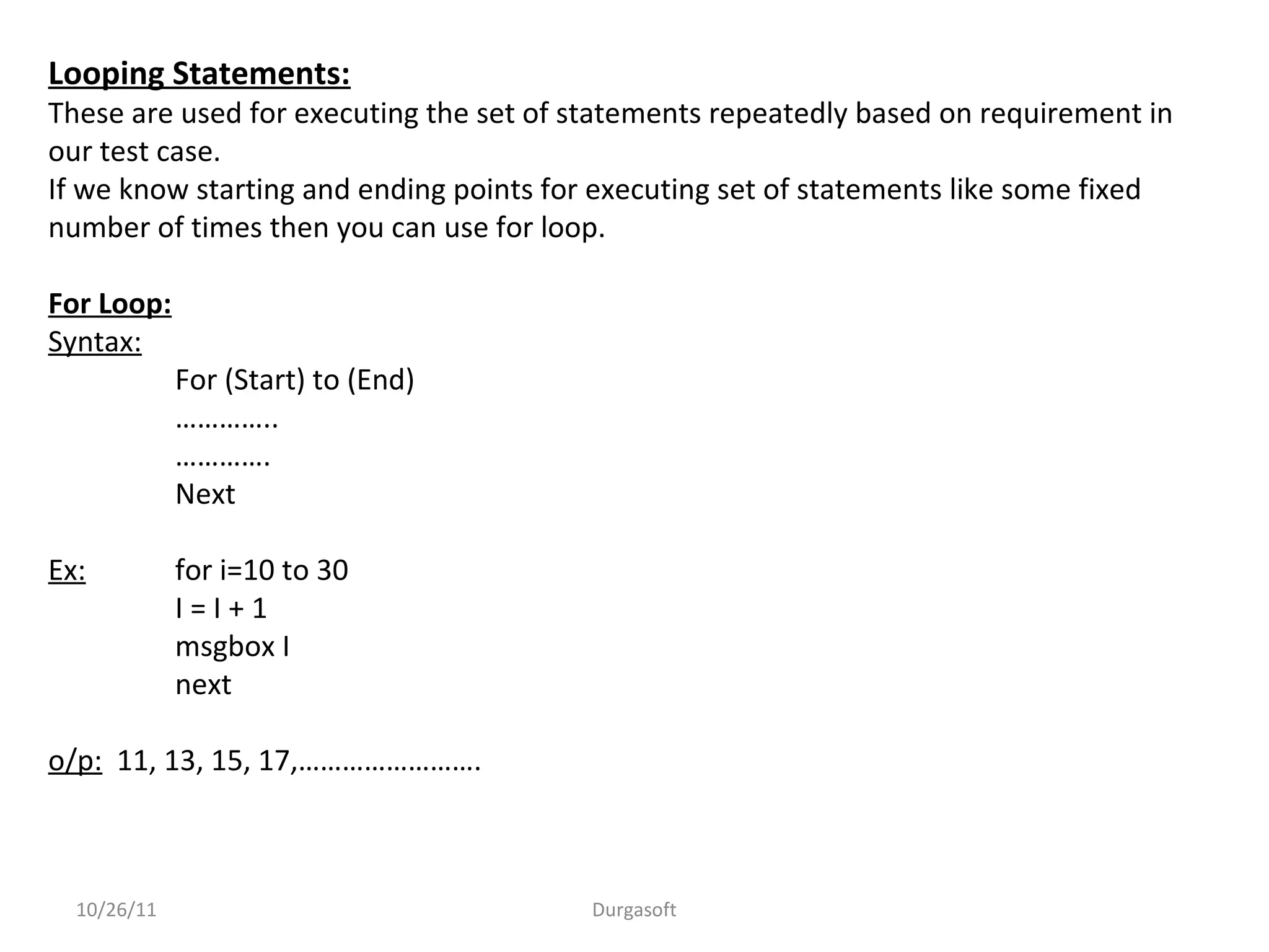 Looping Statements:
These are used for executing the set of statements repeatedly based on requirement in
our test case.
If we know starting and ending points for executing set of statements like some fixed
number of times then you can use for loop.
For Loop:
Syntax:
For (Start) to (End)
…………..
………….
Next
Ex: for i=10 to 30
I = I + 1
msgbox I
next
o/p: 11, 13, 15, 17,…………………….
10/26/11 Durgasoft
 