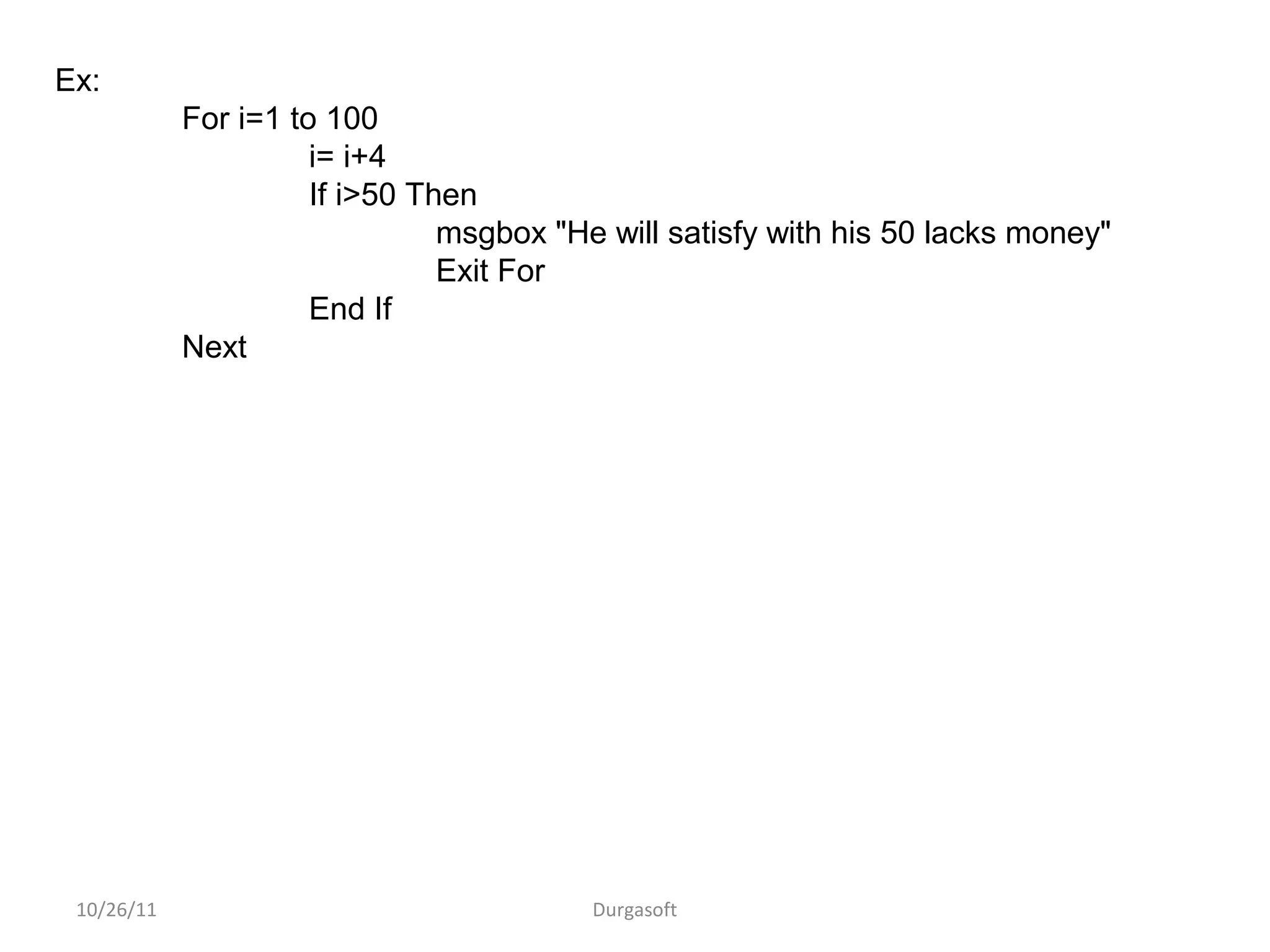 10/26/11 Durgasoft
Ex:
For i=1 to 100
i= i+4
If i>50 Then
msgbox "He will satisfy with his 50 lacks money"
Exit For
End If
Next
 