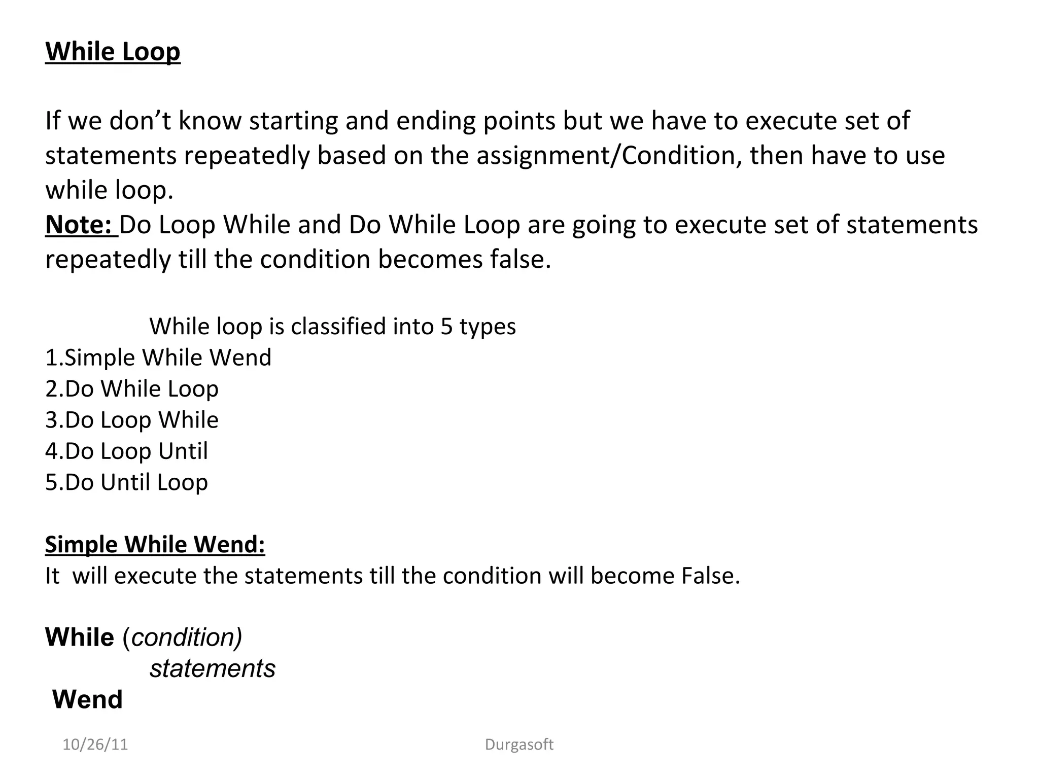 While Loop
If we don’t know starting and ending points but we have to execute set of
statements repeatedly based on the assignment/Condition, then have to use
while loop.
Note: Do Loop While and Do While Loop are going to execute set of statements
repeatedly till the condition becomes false.
While loop is classified into 5 types
1.Simple While Wend
2.Do While Loop
3.Do Loop While
4.Do Loop Until
5.Do Until Loop
Simple While Wend:
It will execute the statements till the condition will become False.
While (condition)
statements
Wend
10/26/11 Durgasoft
 