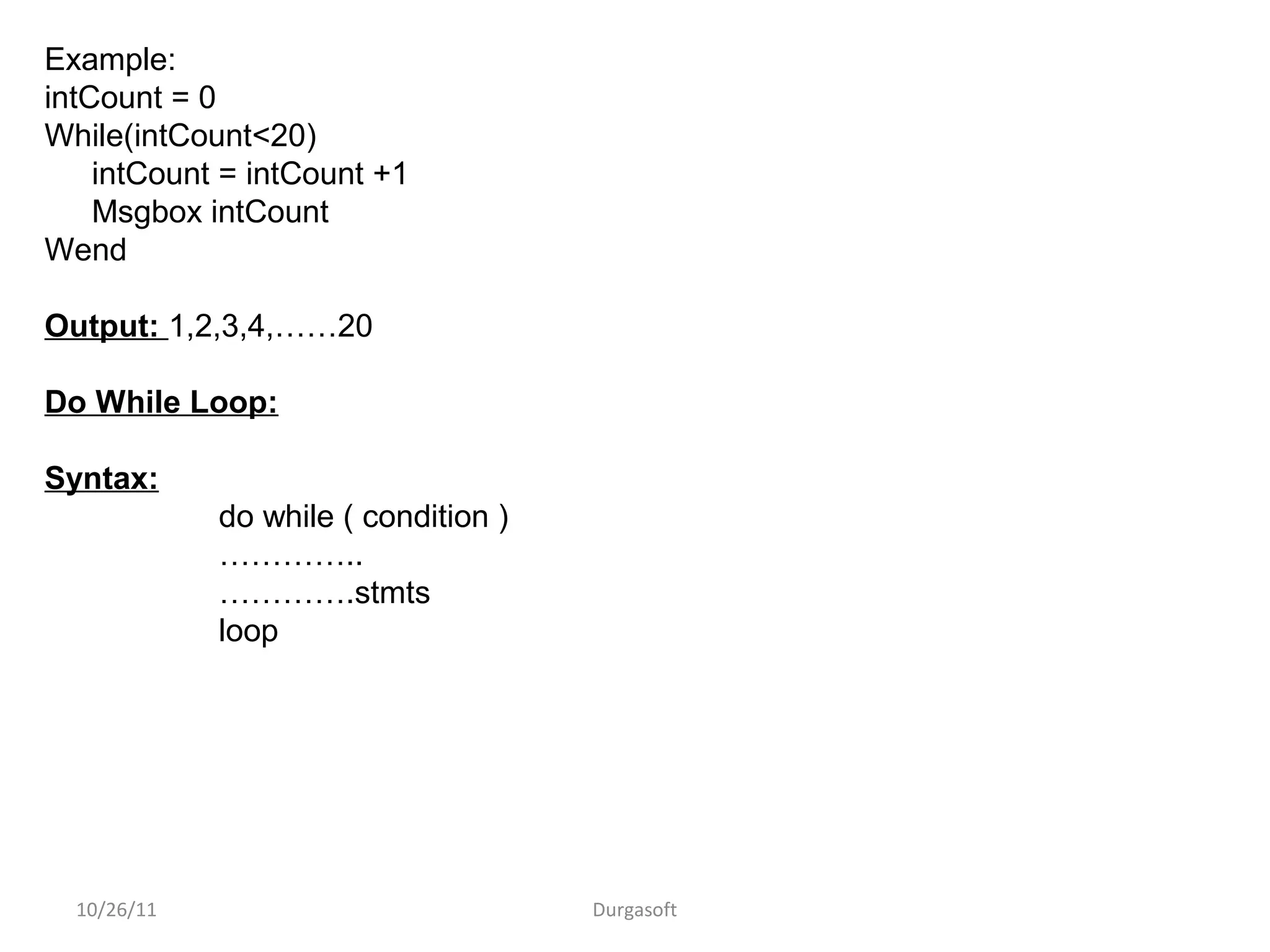 10/26/11 Durgasoft
Example:
intCount = 0
While(intCount<20)
intCount = intCount +1
Msgbox intCount
Wend
Output: 1,2,3,4,……20
Do While Loop:
Syntax:
do while ( condition )
…………..
………….stmts
loop
 