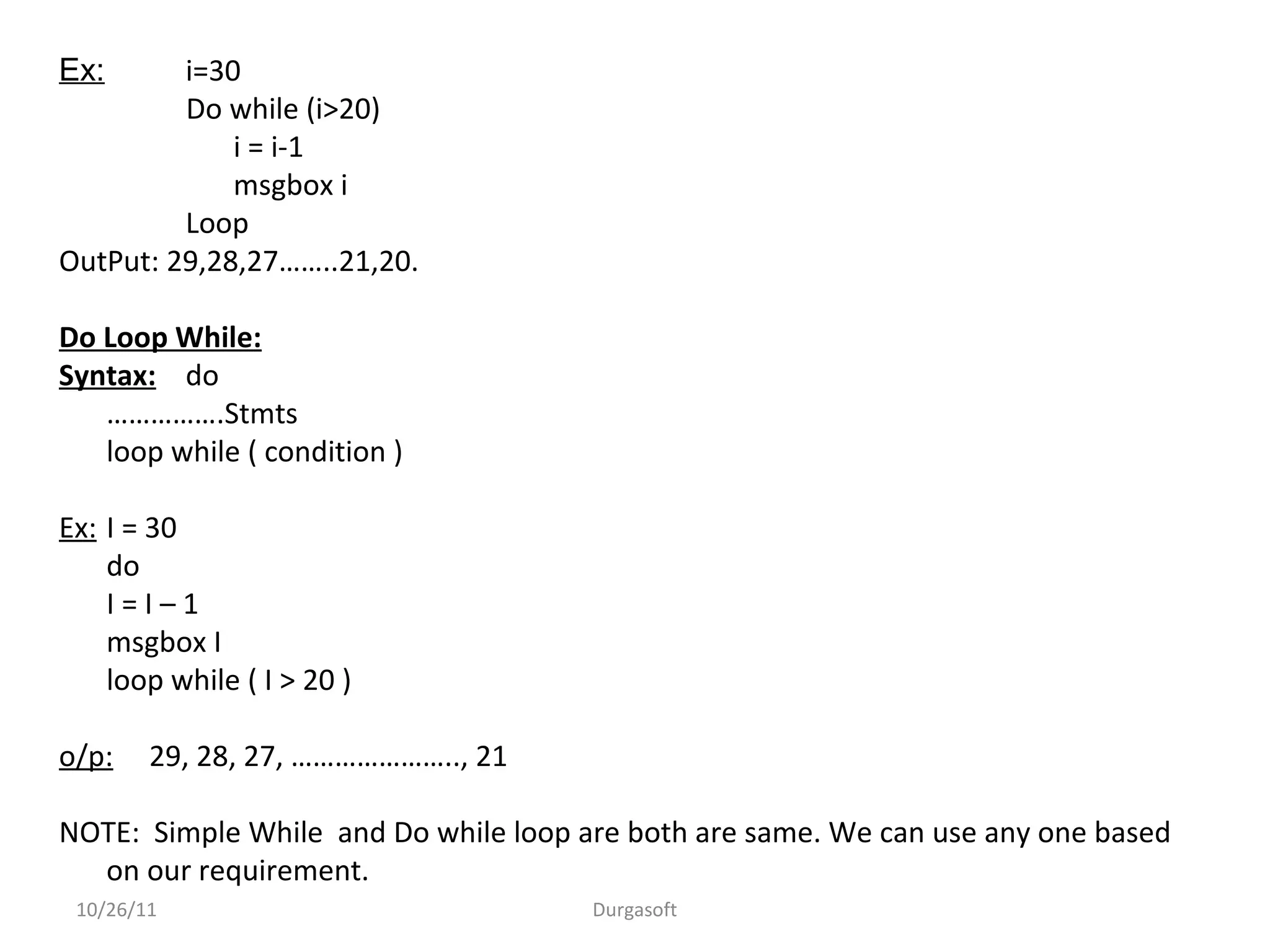 Ex: i=30
Do while (i>20)
i = i-1
msgbox i
Loop
OutPut: 29,28,27……..21,20.
Do Loop While:
Syntax: do
…………….Stmts
loop while ( condition )
Ex: I = 30
do
I = I – 1
msgbox I
loop while ( I > 20 )
o/p: 29, 28, 27, ………………….., 21
NOTE: Simple While and Do while loop are both are same. We can use any one based
on our requirement.
10/26/11 Durgasoft
 