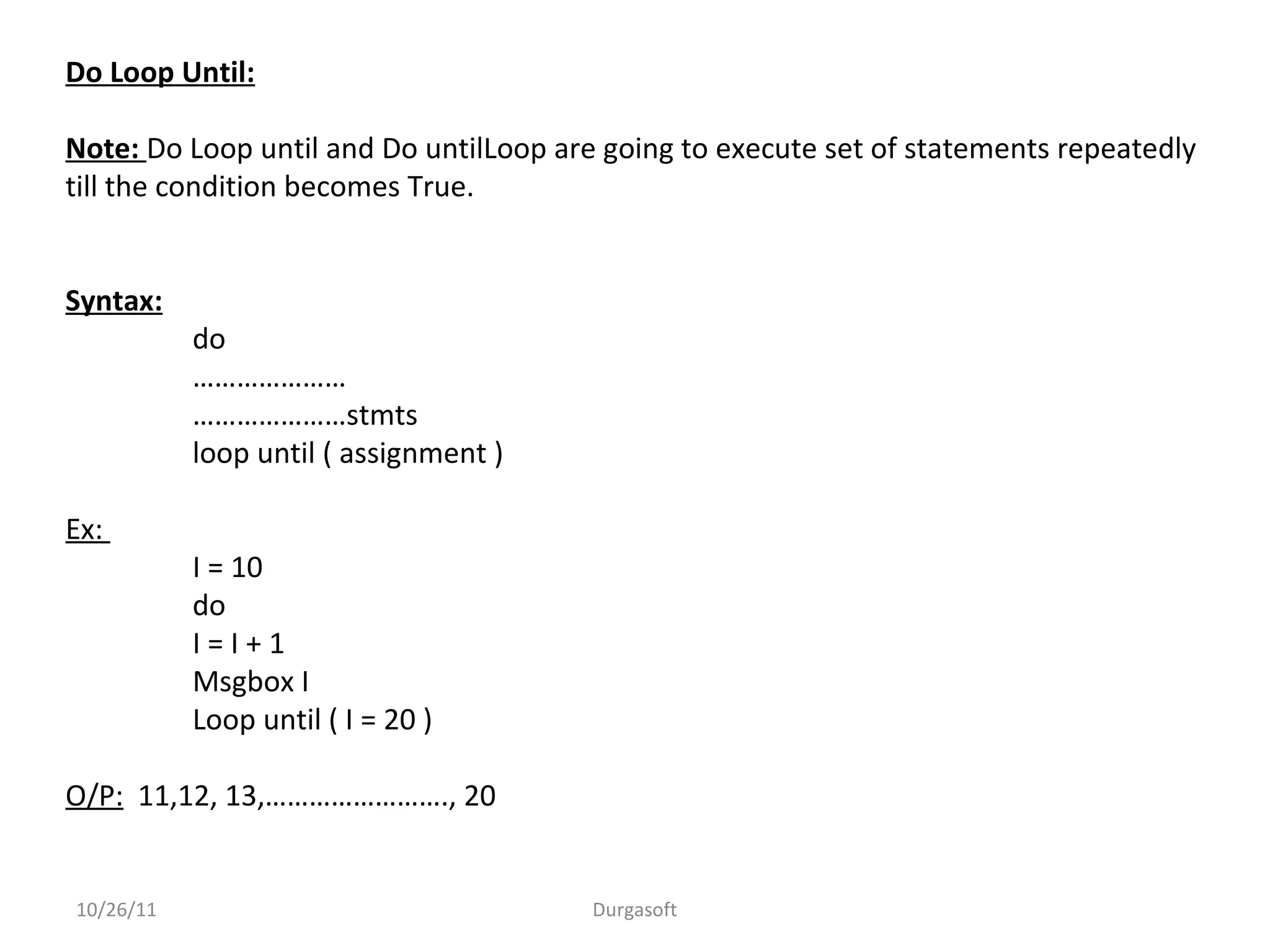 Do Loop Until:
Note: Do Loop until and Do untilLoop are going to execute set of statements repeatedly
till the condition becomes True.
Syntax:
do
…………………
…………………stmts
loop until ( assignment )
Ex:
I = 10
do
I = I + 1
Msgbox I
Loop until ( I = 20 )
O/P: 11,12, 13,……………………., 20
10/26/11 Durgasoft
 