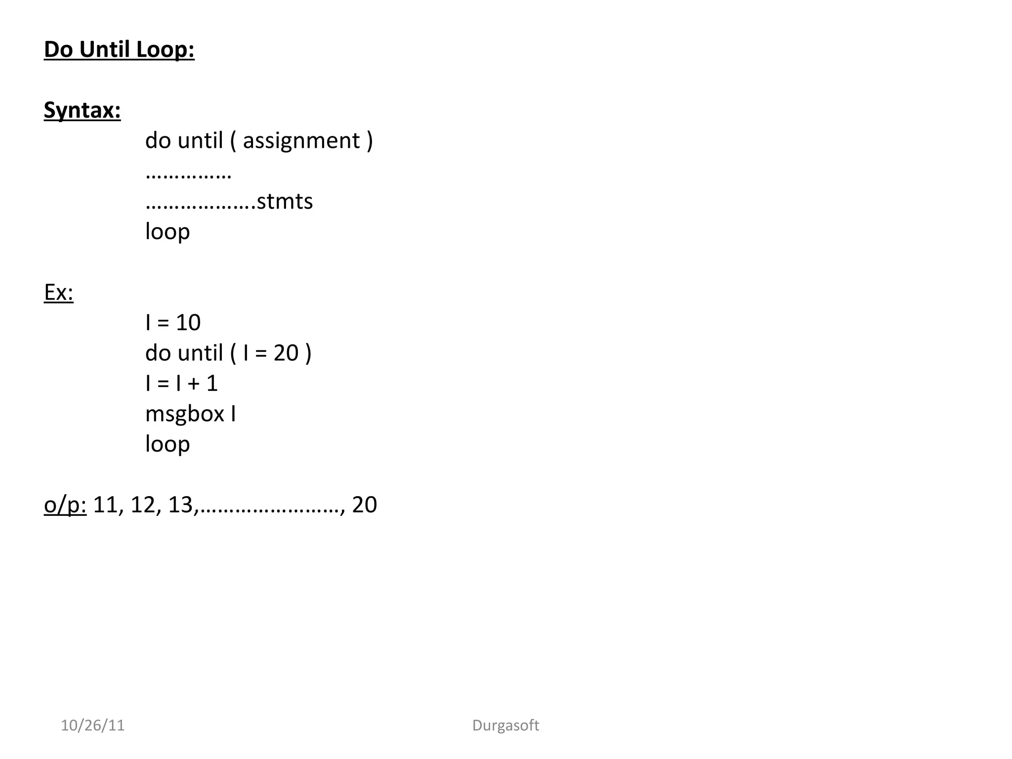Do Until Loop:
Syntax:
do until ( assignment )
……………
……………….stmts
loop
Ex:
I = 10
do until ( I = 20 )
I = I + 1
msgbox I
loop
o/p: 11, 12, 13,……………………, 20
10/26/11 Durgasoft
 