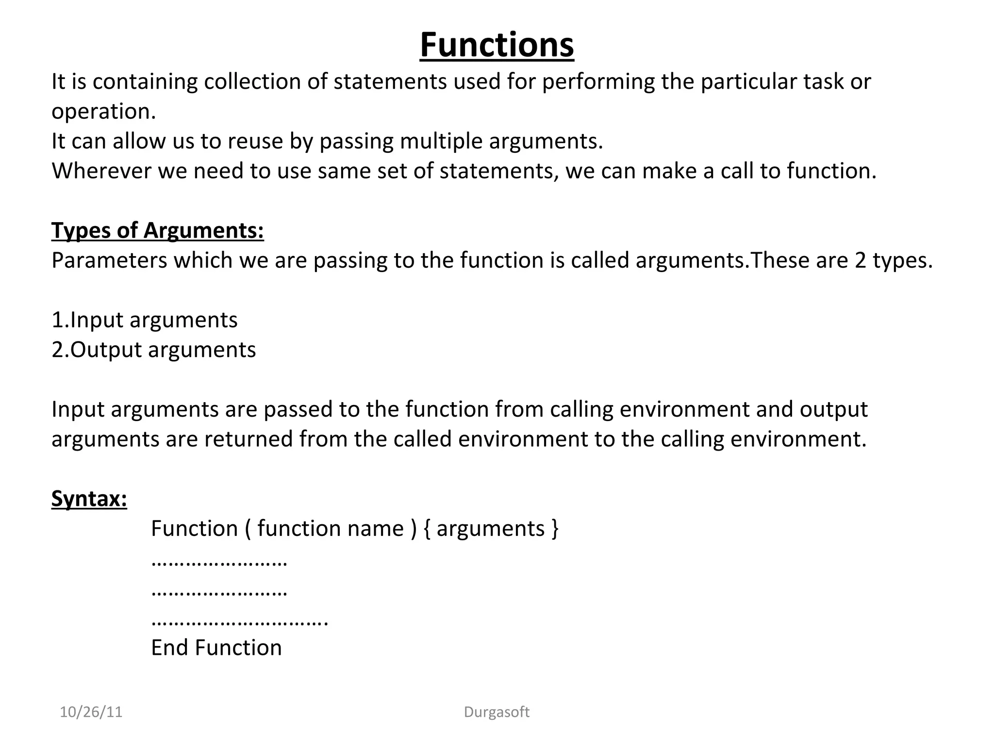 10/26/11 Durgasoft
Functions
It is containing collection of statements used for performing the particular task or
operation.
It can allow us to reuse by passing multiple arguments.
Wherever we need to use same set of statements, we can make a call to function.
Types of Arguments:
Parameters which we are passing to the function is called arguments.These are 2 types.
1.Input arguments
2.Output arguments
Input arguments are passed to the function from calling environment and output
arguments are returned from the called environment to the calling environment.
Syntax:
Function ( function name ) { arguments }
……………………
……………………
………………………….
End Function
 