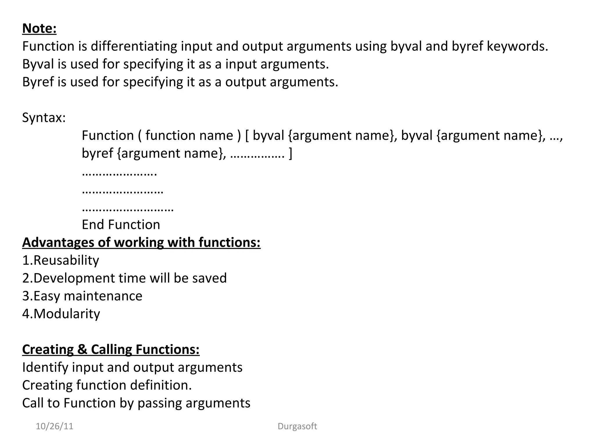10/26/11 Durgasoft
Note:
Function is differentiating input and output arguments using byval and byref keywords.
Byval is used for specifying it as a input arguments.
Byref is used for specifying it as a output arguments.
Syntax:
Function ( function name ) [ byval {argument name}, byval {argument name}, …,
byref {argument name}, ……………. ]
………………….
……………………
………………………
End Function
Advantages of working with functions:
1.Reusability
2.Development time will be saved
3.Easy maintenance
4.Modularity
Creating & Calling Functions:
Identify input and output arguments
Creating function definition.
Call to Function by passing arguments
 