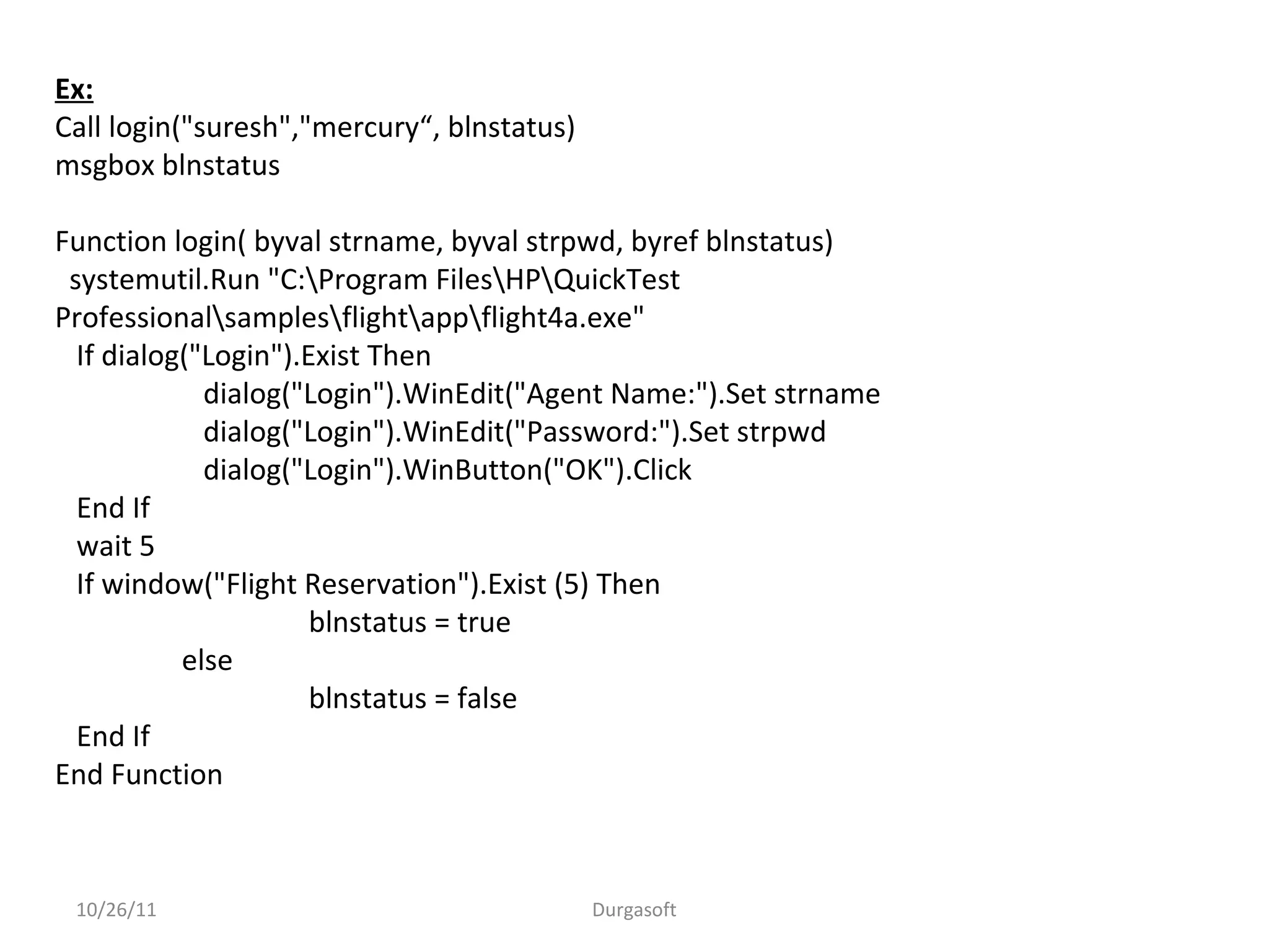 10/26/11 Durgasoft
Ex:
Call login("suresh","mercury“, blnstatus)
msgbox blnstatus
Function login( byval strname, byval strpwd, byref blnstatus)
systemutil.Run "C:Program FilesHPQuickTest
Professionalsamplesflightappflight4a.exe"
If dialog("Login").Exist Then
dialog("Login").WinEdit("Agent Name:").Set strname
dialog("Login").WinEdit("Password:").Set strpwd
dialog("Login").WinButton("OK").Click
End If
wait 5
If window("Flight Reservation").Exist (5) Then
blnstatus = true
else
blnstatus = false
End If
End Function
 