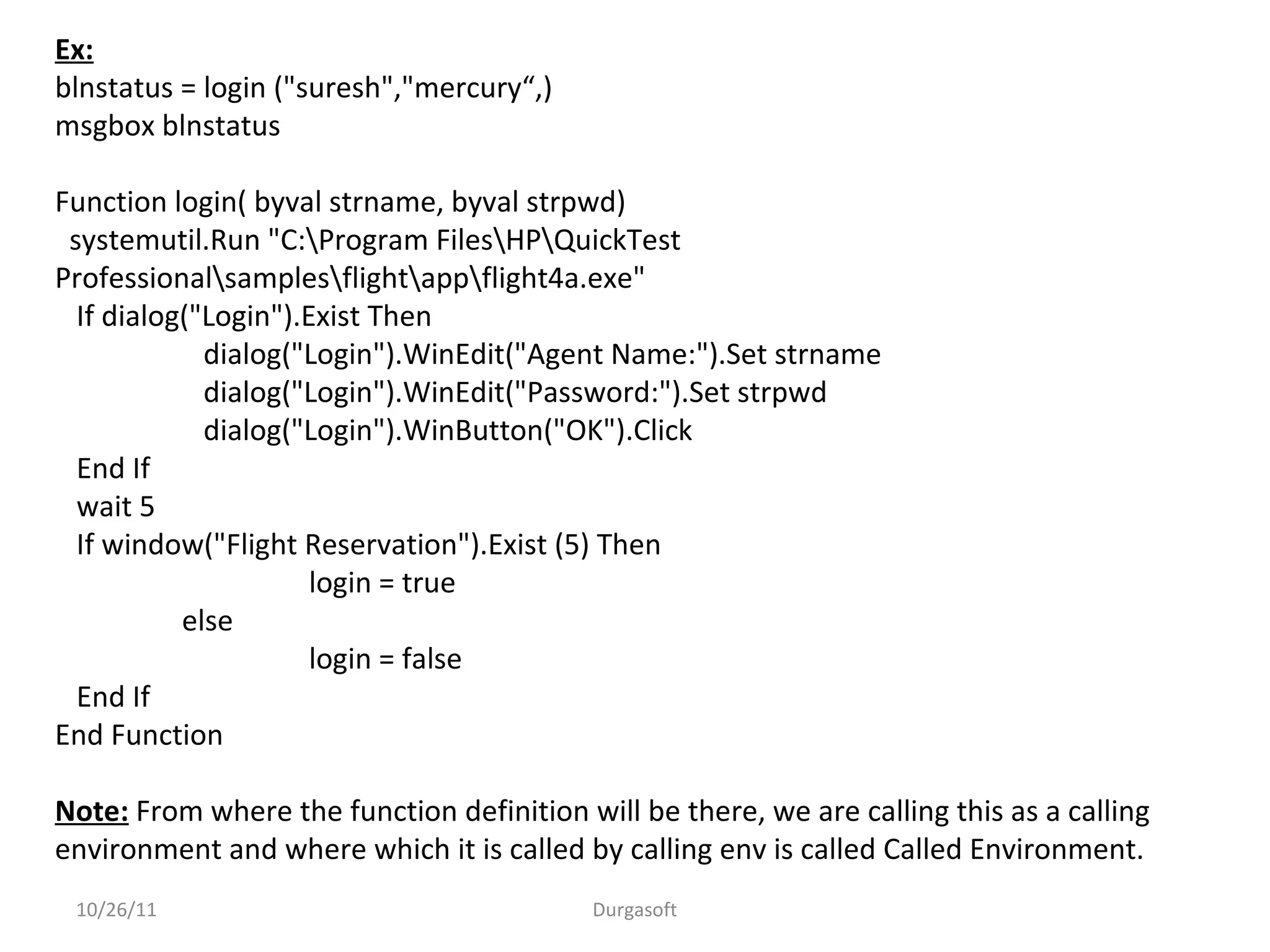 10/26/11 Durgasoft
Ex:
blnstatus = login ("suresh","mercury“,)
msgbox blnstatus
Function login( byval strname, byval strpwd)
systemutil.Run "C:Program FilesHPQuickTest
Professionalsamplesflightappflight4a.exe"
If dialog("Login").Exist Then
dialog("Login").WinEdit("Agent Name:").Set strname
dialog("Login").WinEdit("Password:").Set strpwd
dialog("Login").WinButton("OK").Click
End If
wait 5
If window("Flight Reservation").Exist (5) Then
login = true
else
login = false
End If
End Function
Note: From where the function definition will be there, we are calling this as a calling
environment and where which it is called by calling env is called Called Environment.
 