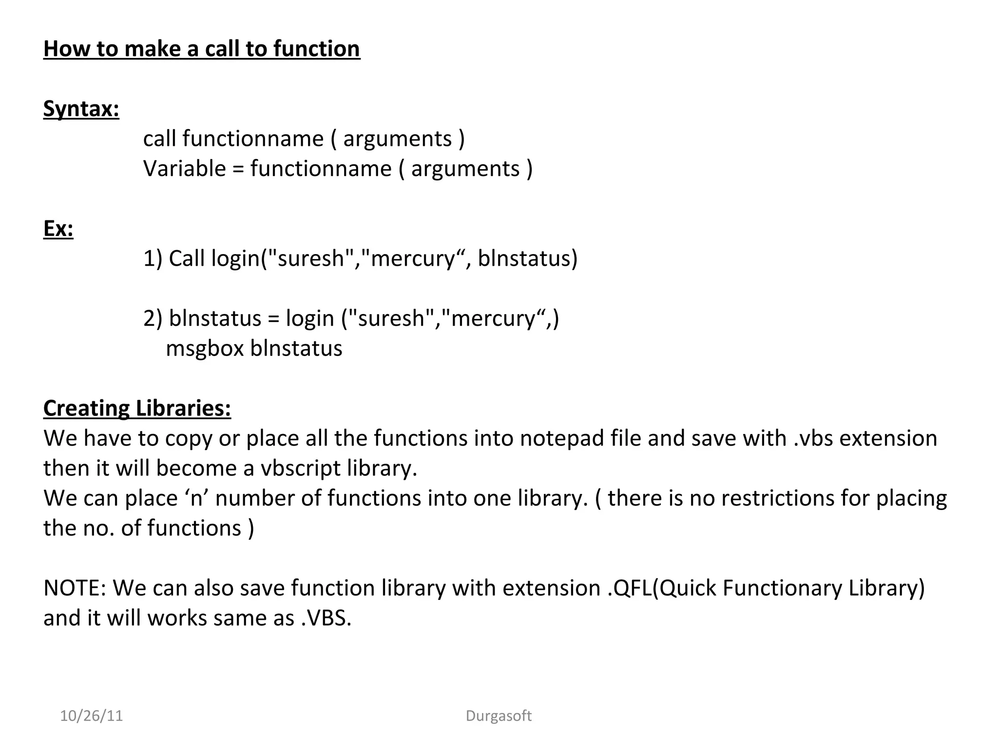 10/26/11 Durgasoft
How to make a call to function
Syntax:
call functionname ( arguments )
Variable = functionname ( arguments )
Ex:
1) Call login("suresh","mercury“, blnstatus)
2) blnstatus = login ("suresh","mercury“,)
msgbox blnstatus
Creating Libraries:
We have to copy or place all the functions into notepad file and save with .vbs extension
then it will become a vbscript library.
We can place ‘n’ number of functions into one library. ( there is no restrictions for placing
the no. of functions )
NOTE: We can also save function library with extension .QFL(Quick Functionary Library)
and it will works same as .VBS.
 