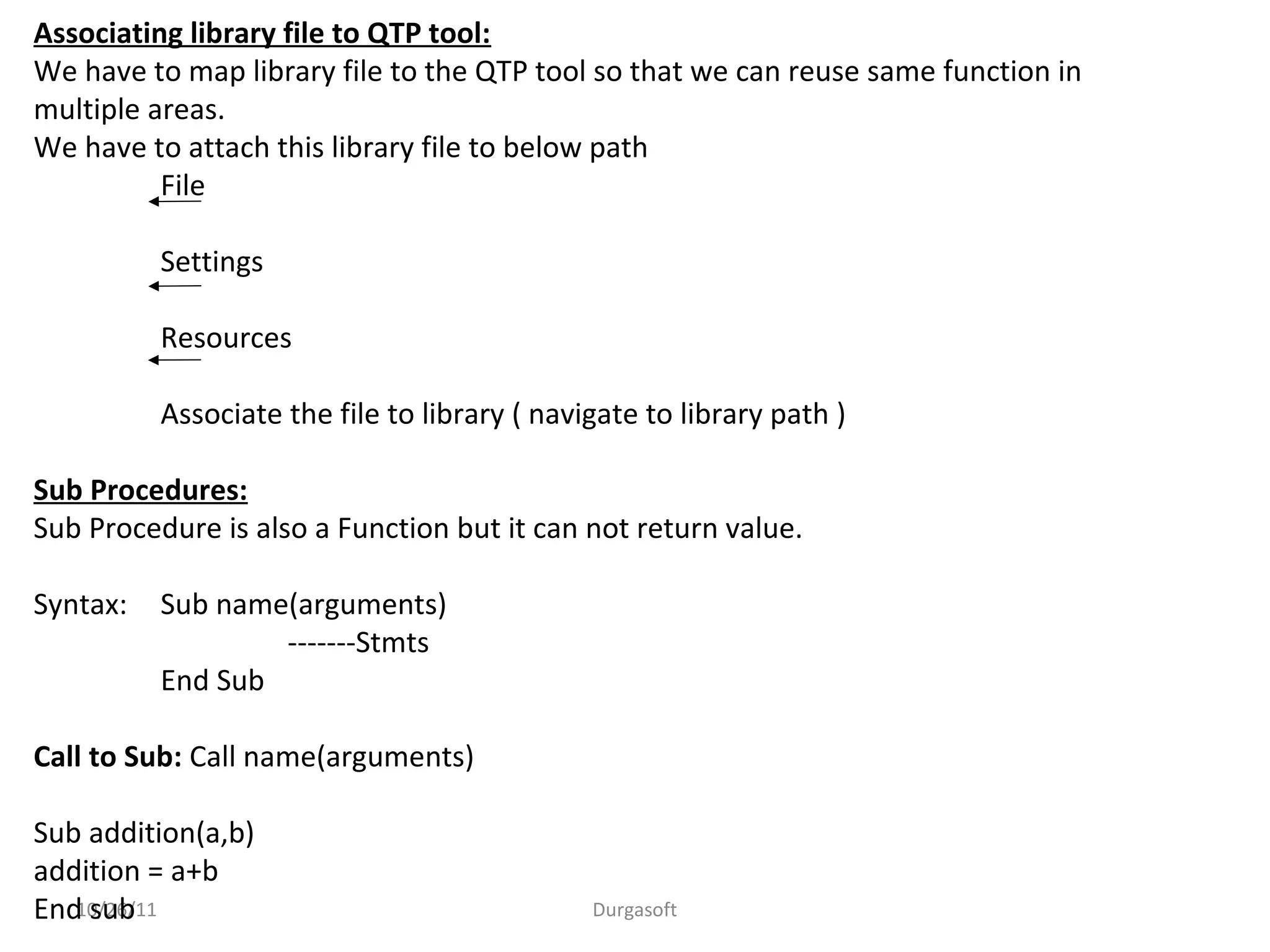 10/26/11 Durgasoft
Associating library file to QTP tool:
We have to map library file to the QTP tool so that we can reuse same function in
multiple areas.
We have to attach this library file to below path
File
Settings
Resources
Associate the file to library ( navigate to library path )
Sub Procedures:
Sub Procedure is also a Function but it can not return value.
Syntax: Sub name(arguments)
-------Stmts
End Sub
Call to Sub: Call name(arguments)
Sub addition(a,b)
addition = a+b
End sub
 