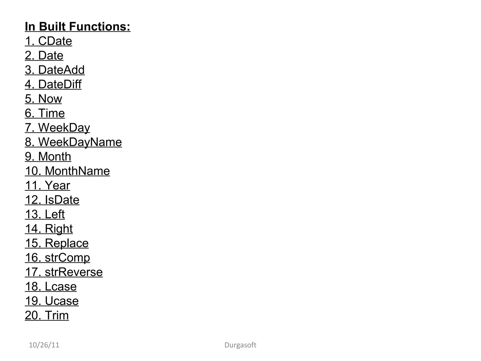 10/26/11 Durgasoft
In Built Functions:
1. CDate
2. Date
3. DateAdd
4. DateDiff
5. Now
6. Time
7. WeekDay
8. WeekDayName
9. Month
10. MonthName
11. Year
12. IsDate
13. Left
14. Right
15. Replace
16. strComp
17. strReverse
18. Lcase
19. Ucase
20. Trim
 
