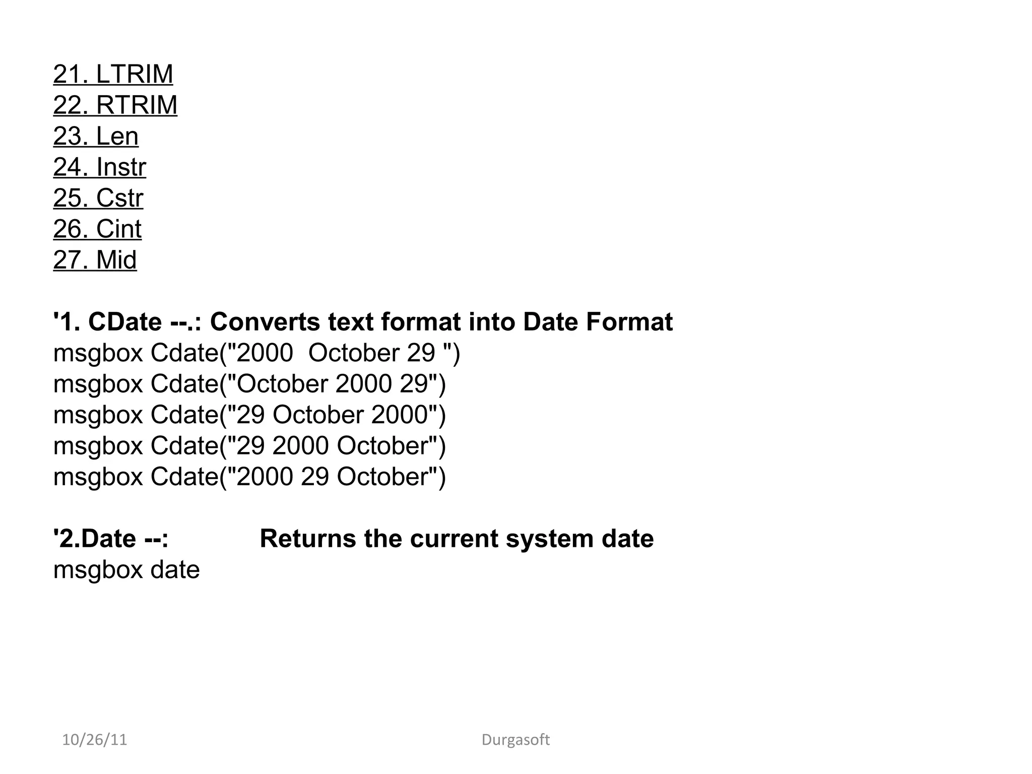 10/26/11 Durgasoft
21. LTRIM
22. RTRIM
23. Len
24. Instr
25. Cstr
26. Cint
27. Mid
'1. CDate --.: Converts text format into Date Format
msgbox Cdate("2000 October 29 ")
msgbox Cdate("October 2000 29")
msgbox Cdate("29 October 2000")
msgbox Cdate("29 2000 October")
msgbox Cdate("2000 29 October")
'2.Date --: Returns the current system date
msgbox date
 