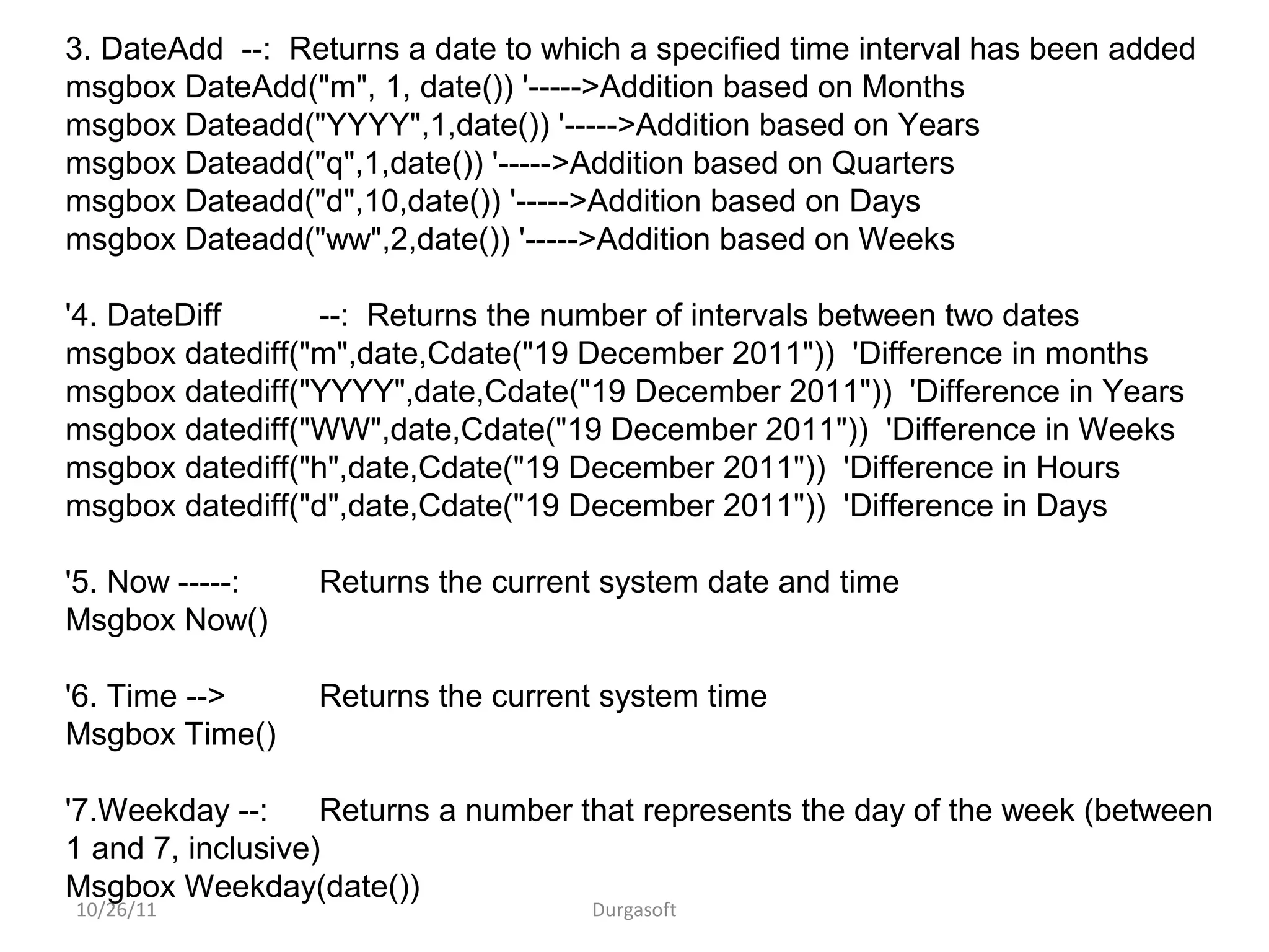 10/26/11 Durgasoft
3. DateAdd --: Returns a date to which a specified time interval has been added
msgbox DateAdd("m", 1, date()) '----->Addition based on Months
msgbox Dateadd("YYYY",1,date()) '----->Addition based on Years
msgbox Dateadd("q",1,date()) '----->Addition based on Quarters
msgbox Dateadd("d",10,date()) '----->Addition based on Days
msgbox Dateadd("ww",2,date()) '----->Addition based on Weeks
'4. DateDiff --: Returns the number of intervals between two dates
msgbox datediff("m",date,Cdate("19 December 2011")) 'Difference in months
msgbox datediff("YYYY",date,Cdate("19 December 2011")) 'Difference in Years
msgbox datediff("WW",date,Cdate("19 December 2011")) 'Difference in Weeks
msgbox datediff("h",date,Cdate("19 December 2011")) 'Difference in Hours
msgbox datediff("d",date,Cdate("19 December 2011")) 'Difference in Days
'5. Now -----: Returns the current system date and time
Msgbox Now()
'6. Time --> Returns the current system time
Msgbox Time()
'7.Weekday --: Returns a number that represents the day of the week (between
1 and 7, inclusive)
Msgbox Weekday(date())
 
