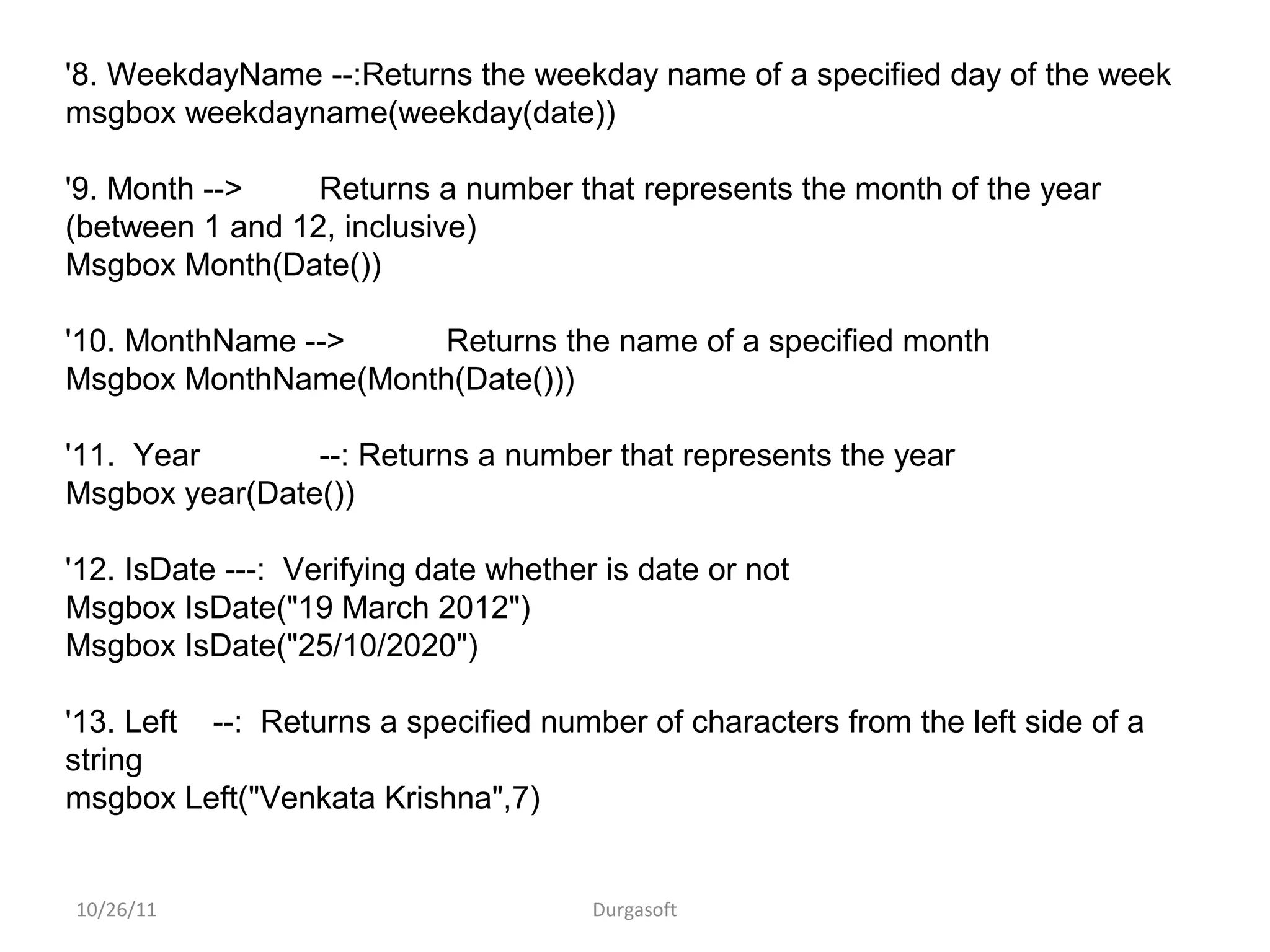 10/26/11 Durgasoft
'8. WeekdayName --:Returns the weekday name of a specified day of the week
msgbox weekdayname(weekday(date))
'9. Month --> Returns a number that represents the month of the year
(between 1 and 12, inclusive)
Msgbox Month(Date())
'10. MonthName --> Returns the name of a specified month
Msgbox MonthName(Month(Date()))
'11. Year --: Returns a number that represents the year
Msgbox year(Date())
'12. IsDate ---: Verifying date whether is date or not
Msgbox IsDate("19 March 2012")
Msgbox IsDate("25/10/2020")
'13. Left --: Returns a specified number of characters from the left side of a
string
msgbox Left("Venkata Krishna",7)
 
