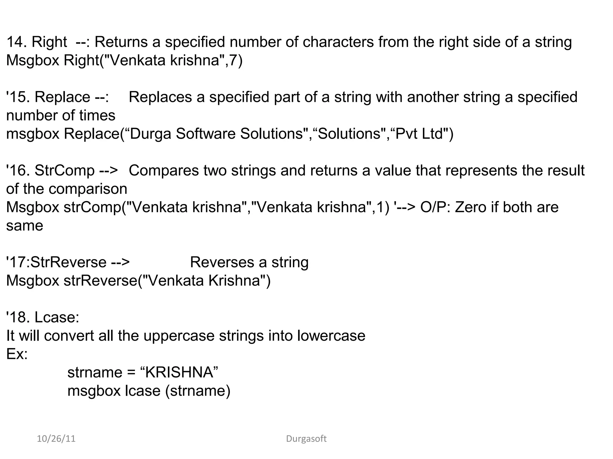 10/26/11 Durgasoft
14. Right --: Returns a specified number of characters from the right side of a string
Msgbox Right("Venkata krishna",7)
'15. Replace --: Replaces a specified part of a string with another string a specified
number of times
msgbox Replace(“Durga Software Solutions",“Solutions",“Pvt Ltd")
'16. StrComp --> Compares two strings and returns a value that represents the result
of the comparison
Msgbox strComp("Venkata krishna","Venkata krishna",1) '--> O/P: Zero if both are
same
'17:StrReverse --> Reverses a string
Msgbox strReverse("Venkata Krishna")
'18. Lcase:
It will convert all the uppercase strings into lowercase
Ex:
strname = “KRISHNA”
msgbox lcase (strname)
 