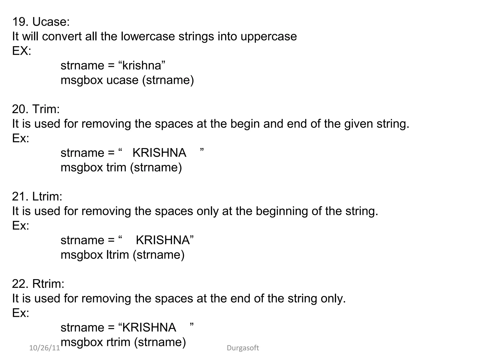 10/26/11 Durgasoft
19. Ucase:
It will convert all the lowercase strings into uppercase
EX:
strname = “krishna”
msgbox ucase (strname)
20. Trim:
It is used for removing the spaces at the begin and end of the given string.
Ex:
strname = “ KRISHNA ”
msgbox trim (strname)
21. Ltrim:
It is used for removing the spaces only at the beginning of the string.
Ex:
strname = “ KRISHNA”
msgbox ltrim (strname)
22. Rtrim:
It is used for removing the spaces at the end of the string only.
Ex:
strname = “KRISHNA ”
msgbox rtrim (strname)
 