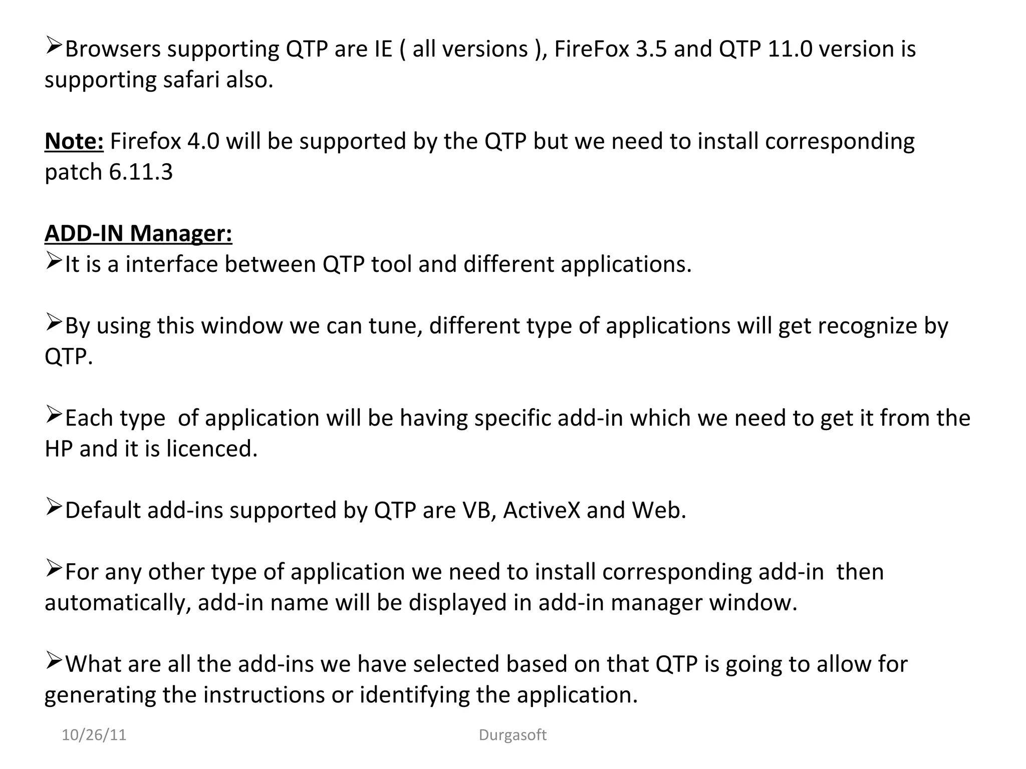 Browsers supporting QTP are IE ( all versions ), FireFox 3.5 and QTP 11.0 version is
supporting safari also.
Note: Firefox 4.0 will be supported by the QTP but we need to install corresponding
patch 6.11.3
ADD-IN Manager:
It is a interface between QTP tool and different applications.
By using this window we can tune, different type of applications will get recognize by
QTP.
Each type of application will be having specific add-in which we need to get it from the
HP and it is licenced.
Default add-ins supported by QTP are VB, ActiveX and Web.
For any other type of application we need to install corresponding add-in then
automatically, add-in name will be displayed in add-in manager window.
What are all the add-ins we have selected based on that QTP is going to allow for
generating the instructions or identifying the application.
10/26/11 Durgasoft
 