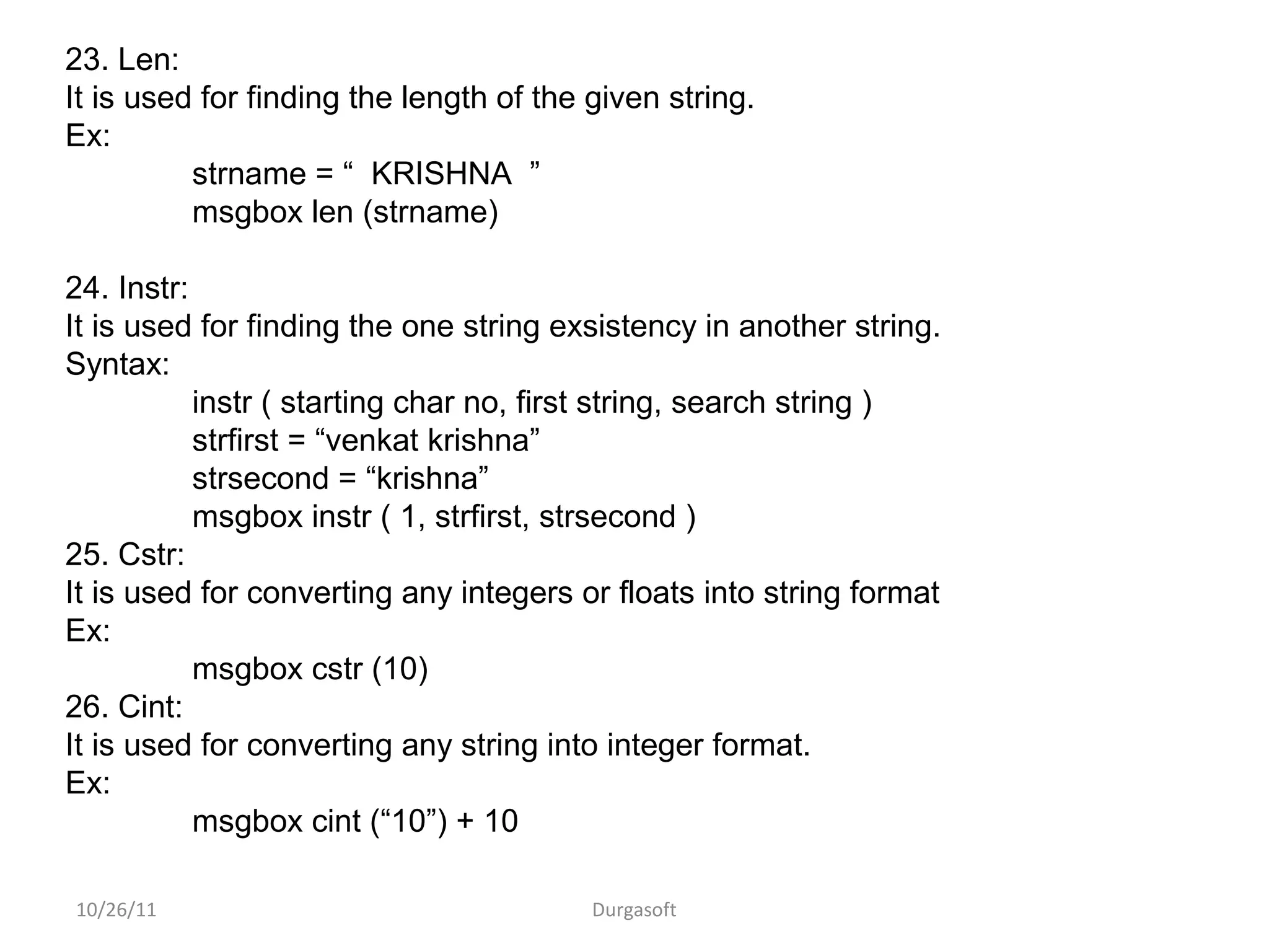 10/26/11 Durgasoft
23. Len:
It is used for finding the length of the given string.
Ex:
strname = “ KRISHNA ”
msgbox len (strname)
24. Instr:
It is used for finding the one string exsistency in another string.
Syntax:
instr ( starting char no, first string, search string )
strfirst = “venkat krishna”
strsecond = “krishna”
msgbox instr ( 1, strfirst, strsecond )
25. Cstr:
It is used for converting any integers or floats into string format
Ex:
msgbox cstr (10)
26. Cint:
It is used for converting any string into integer format.
Ex:
msgbox cint (“10”) + 10
 