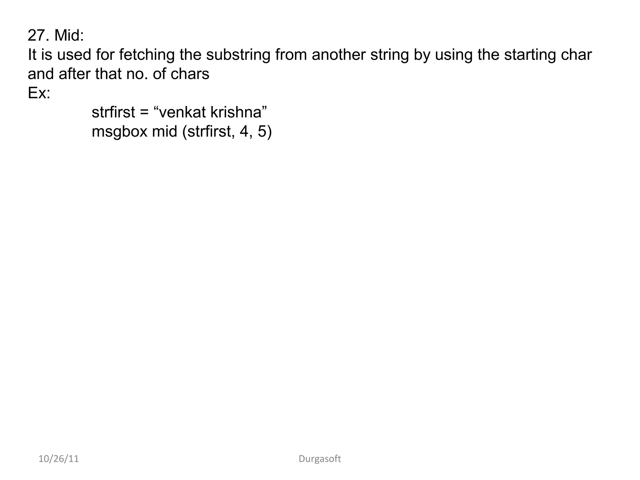 10/26/11 Durgasoft
27. Mid:
It is used for fetching the substring from another string by using the starting char
and after that no. of chars
Ex:
strfirst = “venkat krishna”
msgbox mid (strfirst, 4, 5)
 
