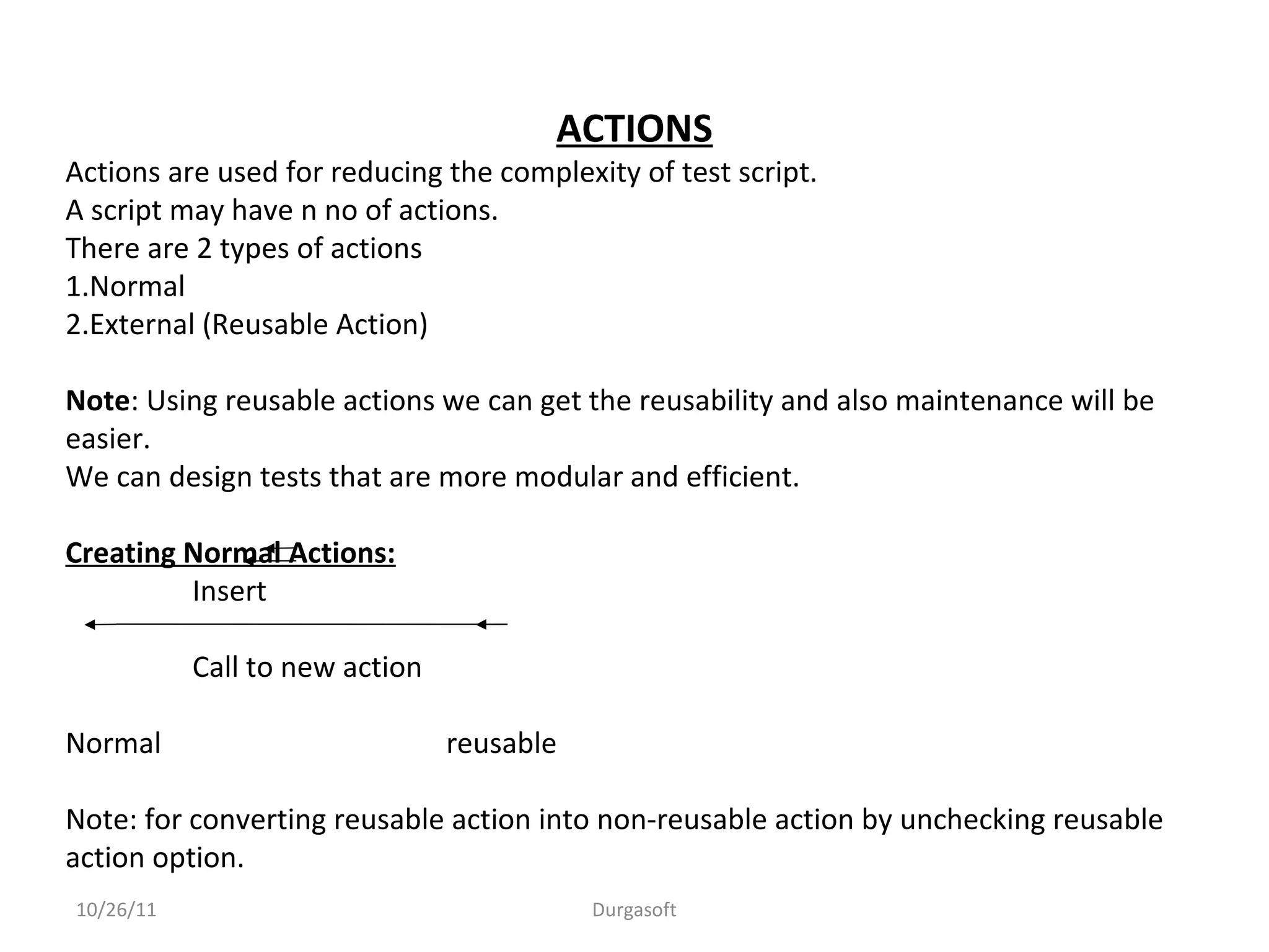 10/26/11 Durgasoft
ACTIONS
Actions are used for reducing the complexity of test script.
A script may have n no of actions.
There are 2 types of actions
1.Normal
2.External (Reusable Action)
Note: Using reusable actions we can get the reusability and also maintenance will be
easier.
We can design tests that are more modular and efficient.
Creating Normal Actions:
Insert
Call to new action
Normal reusable
Note: for converting reusable action into non-reusable action by unchecking reusable
action option.
 