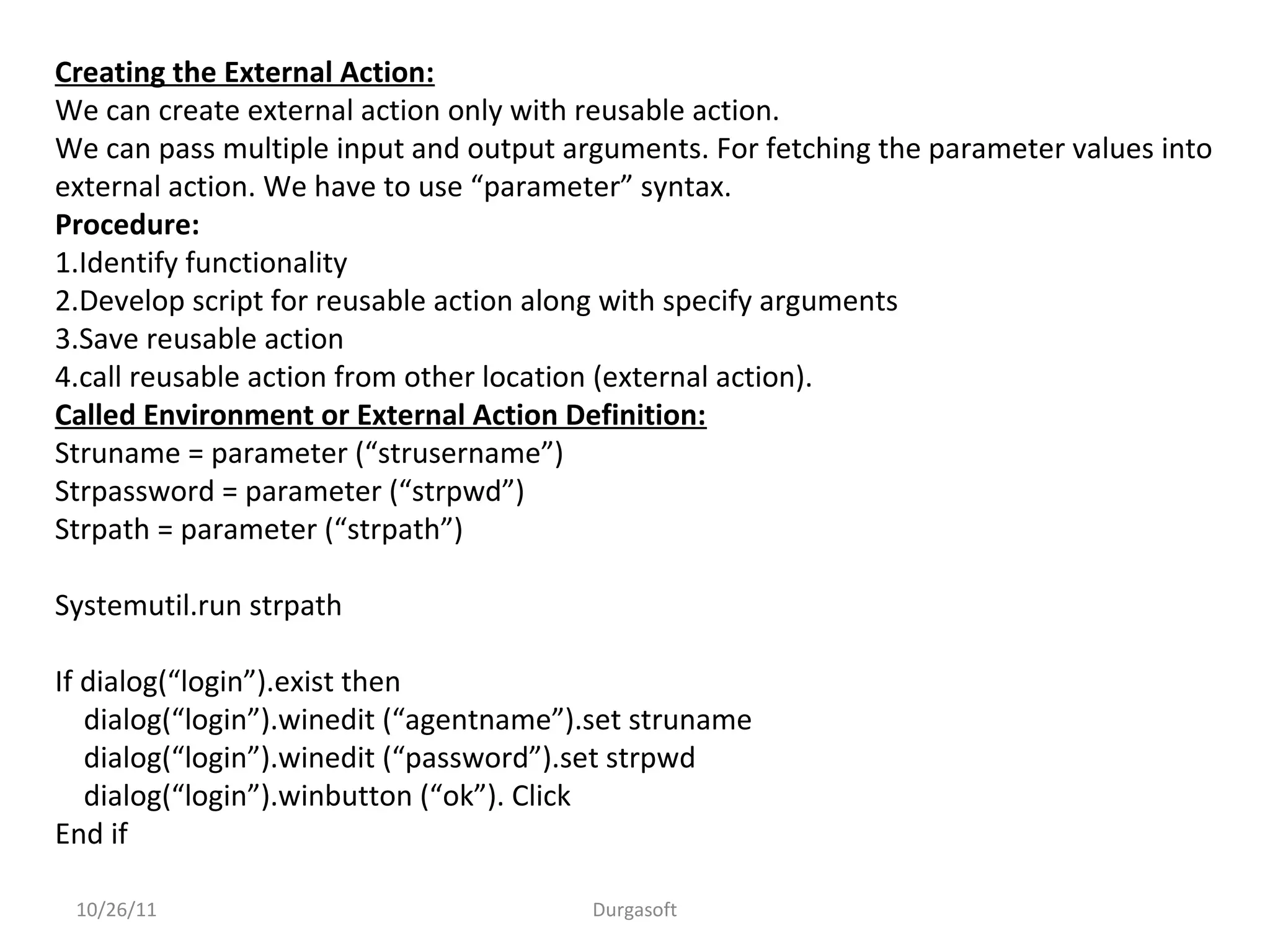 10/26/11 Durgasoft
Creating the External Action:
We can create external action only with reusable action.
We can pass multiple input and output arguments. For fetching the parameter values into
external action. We have to use “parameter” syntax.
Procedure:
1.Identify functionality
2.Develop script for reusable action along with specify arguments
3.Save reusable action
4.call reusable action from other location (external action).
Called Environment or External Action Definition:
Struname = parameter (“strusername”)
Strpassword = parameter (“strpwd”)
Strpath = parameter (“strpath”)
Systemutil.run strpath
If dialog(“login”).exist then
dialog(“login”).winedit (“agentname”).set struname
dialog(“login”).winedit (“password”).set strpwd
dialog(“login”).winbutton (“ok”). Click
End if
 