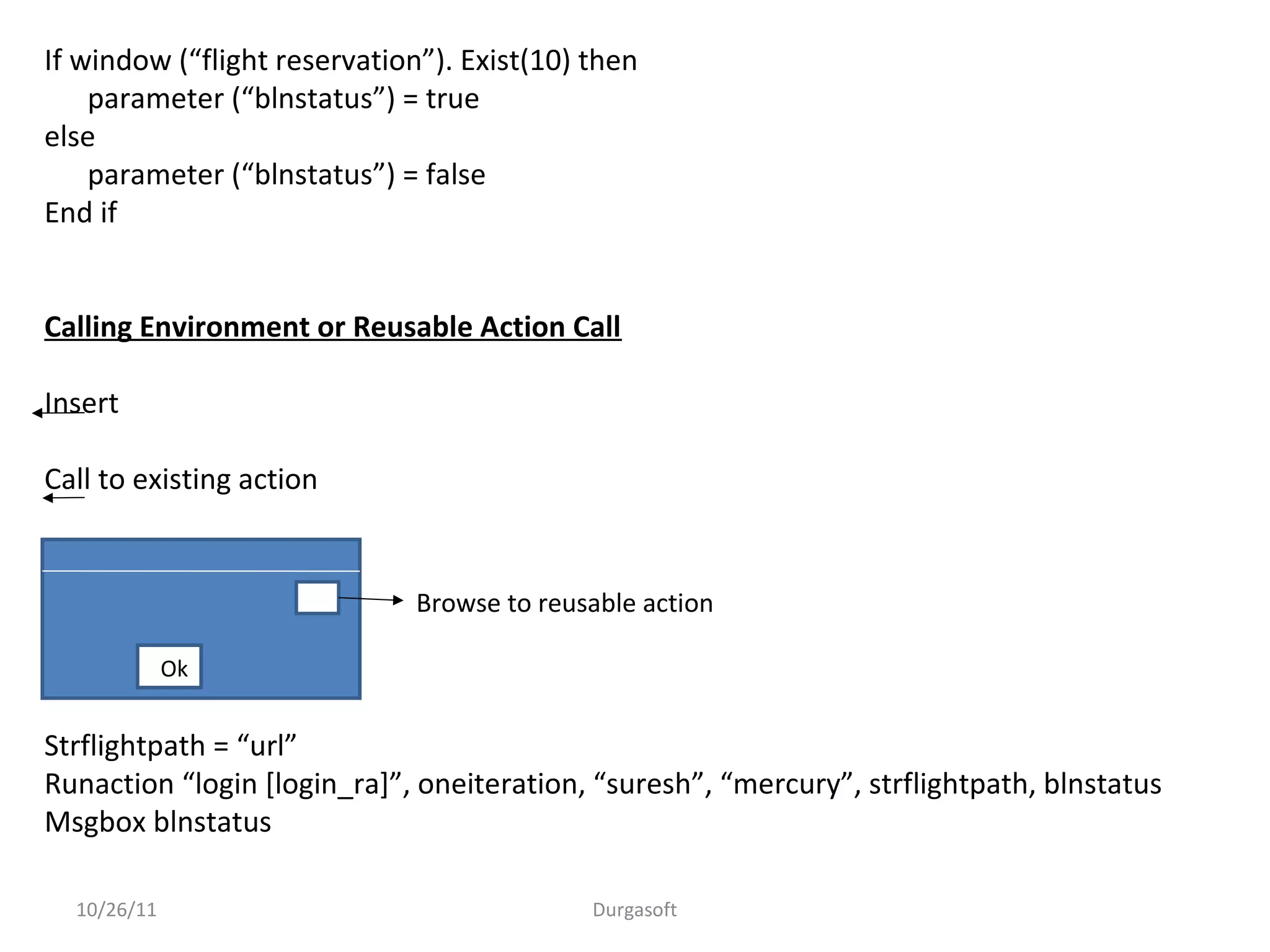10/26/11 Durgasoft
If window (“flight reservation”). Exist(10) then
parameter (“blnstatus”) = true
else
parameter (“blnstatus”) = false
End if
Calling Environment or Reusable Action Call
Insert
Call to existing action
Strflightpath = “url”
Runaction “login [login_ra]”, oneiteration, “suresh”, “mercury”, strflightpath, blnstatus
Msgbox blnstatus
Ok
Browse to reusable action
 