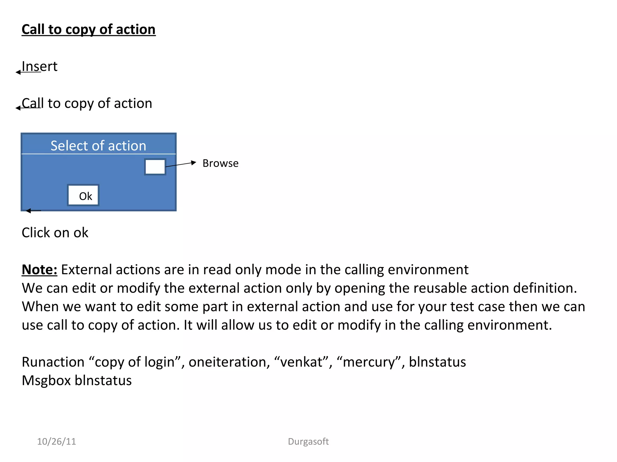 10/26/11 Durgasoft
Call to copy of action
Insert
Call to copy of action
Click on ok
Note: External actions are in read only mode in the calling environment
We can edit or modify the external action only by opening the reusable action definition.
When we want to edit some part in external action and use for your test case then we can
use call to copy of action. It will allow us to edit or modify in the calling environment.
Runaction “copy of login”, oneiteration, “venkat”, “mercury”, blnstatus
Msgbox blnstatus
Select of action
Ok
Browse
 