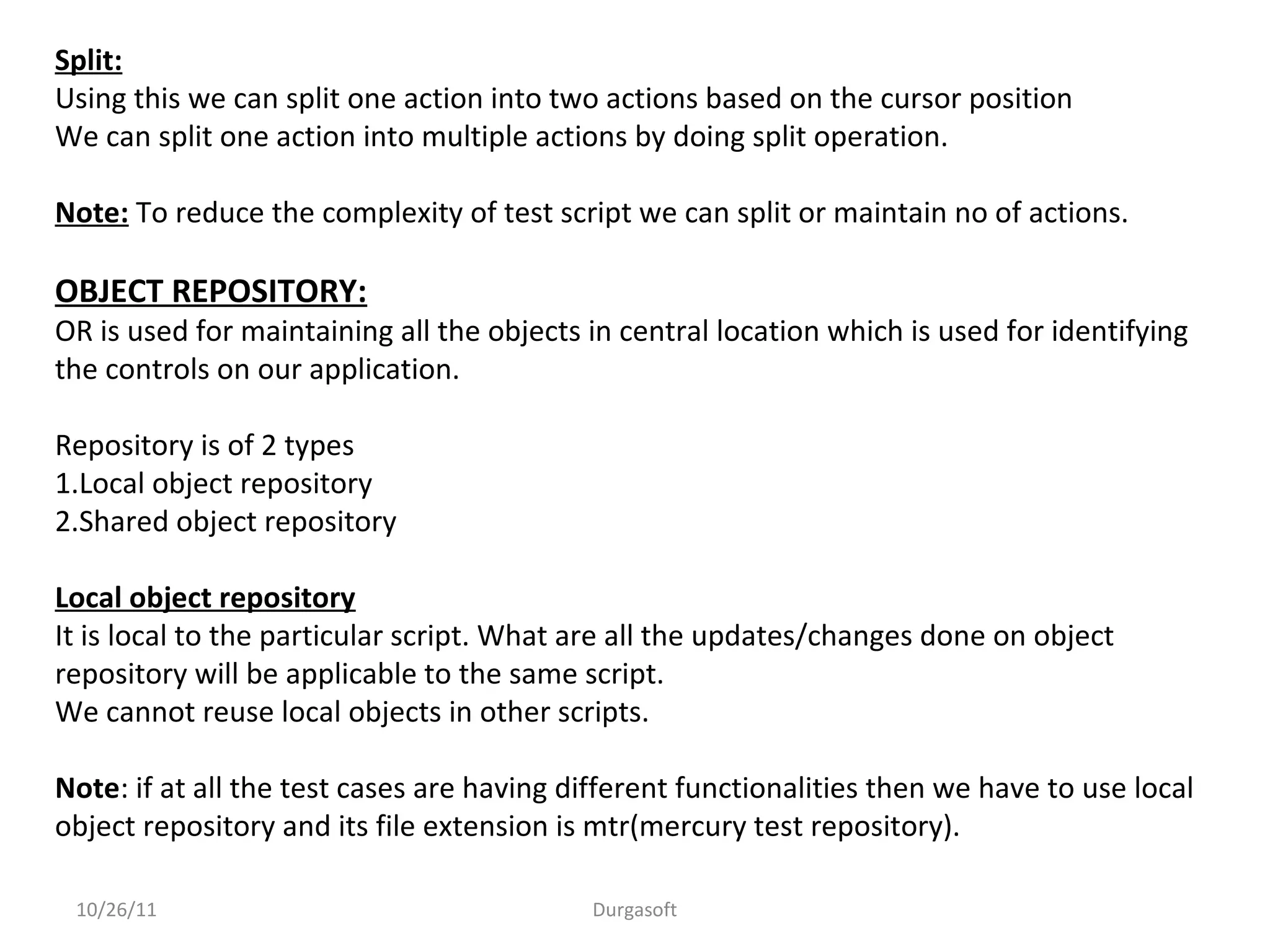 10/26/11 Durgasoft
Split:
Using this we can split one action into two actions based on the cursor position
We can split one action into multiple actions by doing split operation.
Note: To reduce the complexity of test script we can split or maintain no of actions.
OBJECT REPOSITORY:
OR is used for maintaining all the objects in central location which is used for identifying
the controls on our application.
Repository is of 2 types
1.Local object repository
2.Shared object repository
Local object repository
It is local to the particular script. What are all the updates/changes done on object
repository will be applicable to the same script.
We cannot reuse local objects in other scripts.
Note: if at all the test cases are having different functionalities then we have to use local
object repository and its file extension is mtr(mercury test repository).
 