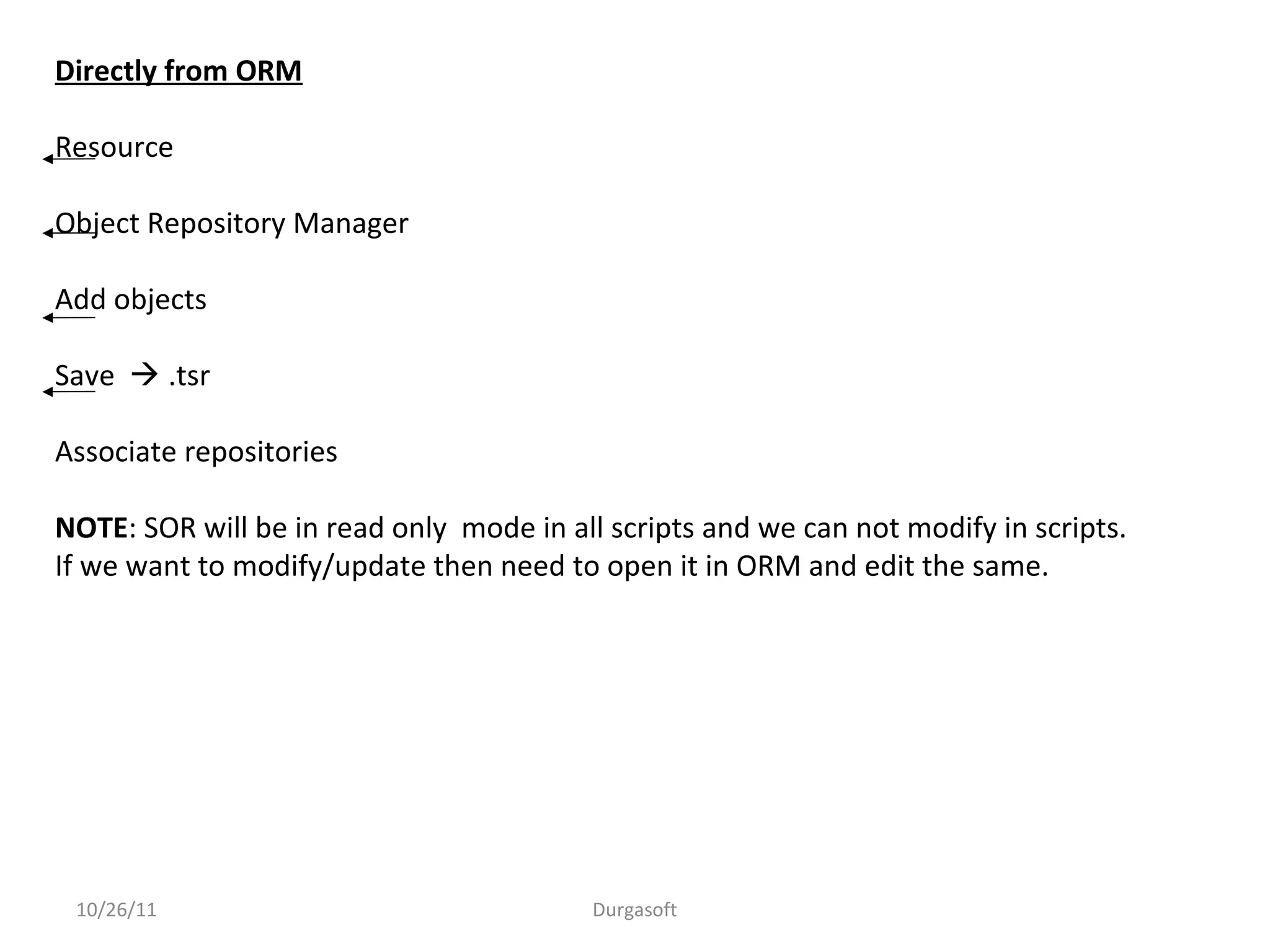 10/26/11 Durgasoft
Directly from ORM
Resource
Object Repository Manager
Add objects
Save  .tsr
Associate repositories
NOTE: SOR will be in read only mode in all scripts and we can not modify in scripts.
If we want to modify/update then need to open it in ORM and edit the same.
 