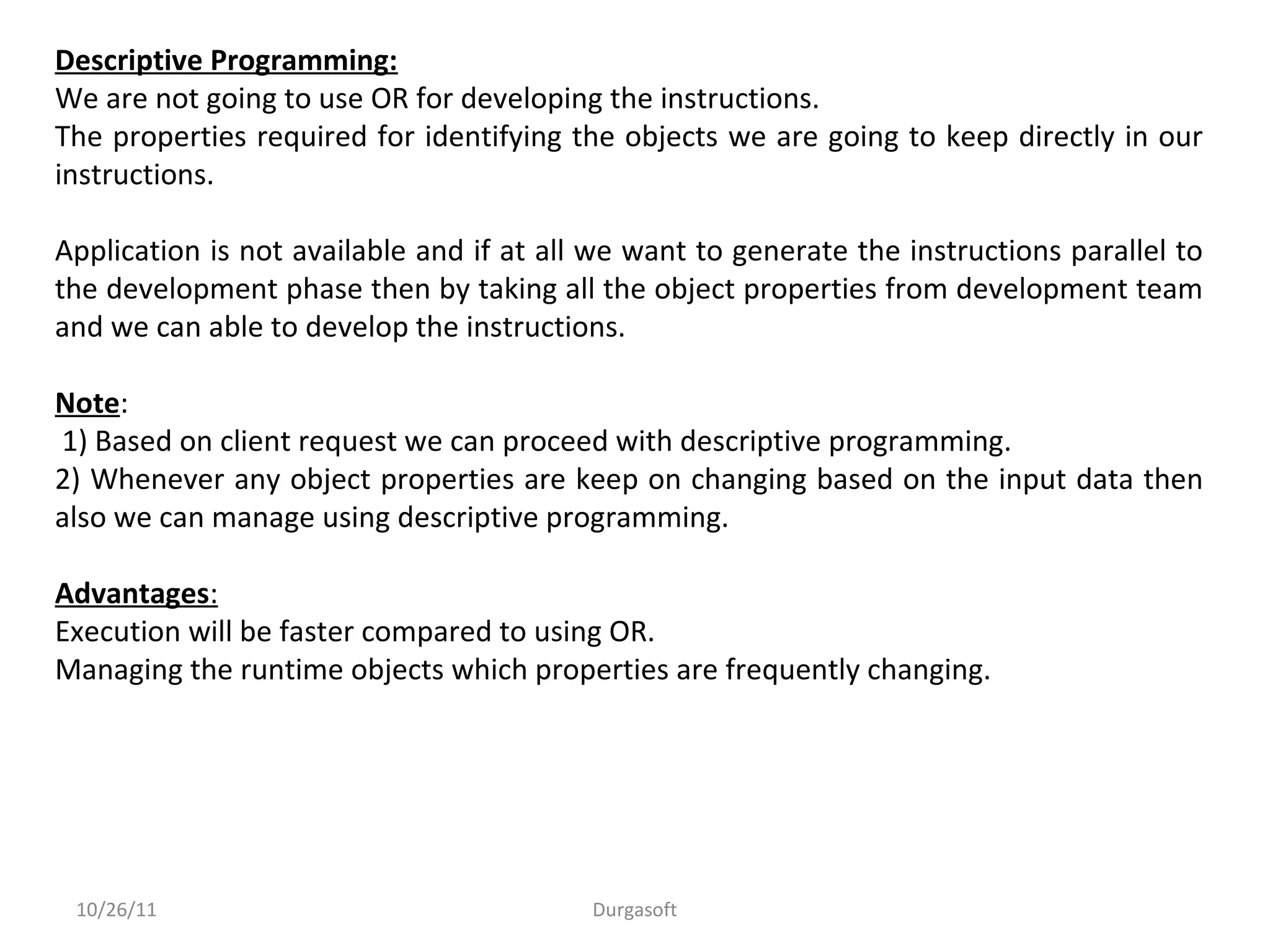 10/26/11 Durgasoft
Descriptive Programming:
We are not going to use OR for developing the instructions.
The properties required for identifying the objects we are going to keep directly in our
instructions.
Application is not available and if at all we want to generate the instructions parallel to
the development phase then by taking all the object properties from development team
and we can able to develop the instructions.
Note:
1) Based on client request we can proceed with descriptive programming.
2) Whenever any object properties are keep on changing based on the input data then
also we can manage using descriptive programming.
Advantages:
Execution will be faster compared to using OR.
Managing the runtime objects which properties are frequently changing.
 