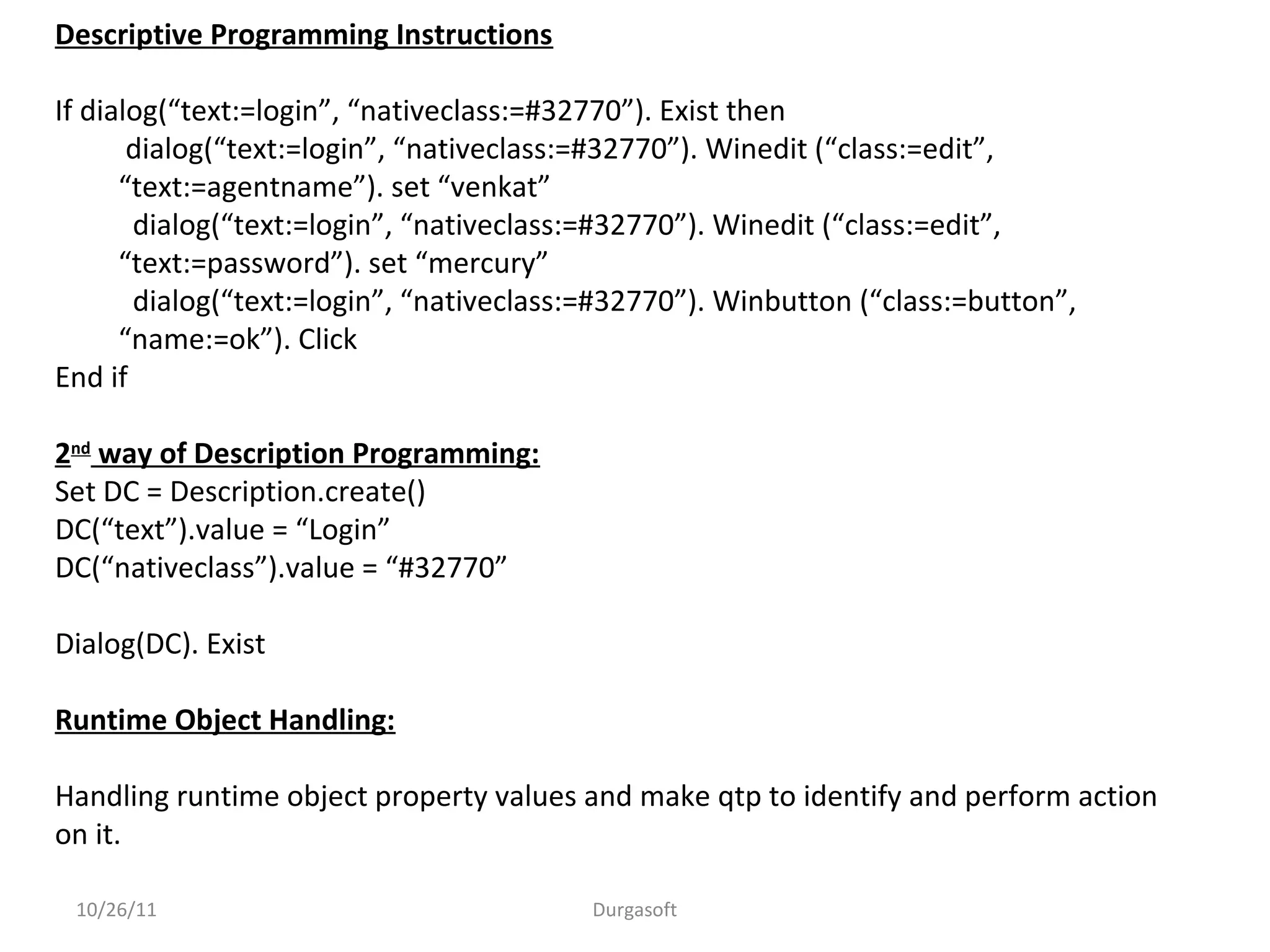 10/26/11 Durgasoft
Descriptive Programming Instructions
If dialog(“text:=login”, “nativeclass:=#32770”). Exist then
dialog(“text:=login”, “nativeclass:=#32770”). Winedit (“class:=edit”,
“text:=agentname”). set “venkat”
dialog(“text:=login”, “nativeclass:=#32770”). Winedit (“class:=edit”,
“text:=password”). set “mercury”
dialog(“text:=login”, “nativeclass:=#32770”). Winbutton (“class:=button”,
“name:=ok”). Click
End if
2nd
way of Description Programming:
Set DC = Description.create()
DC(“text”).value = “Login”
DC(“nativeclass”).value = “#32770”
Dialog(DC). Exist
Runtime Object Handling:
Handling runtime object property values and make qtp to identify and perform action
on it.
 