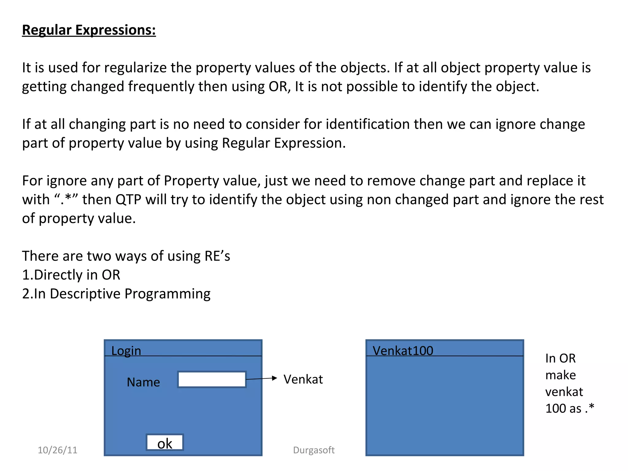 10/26/11 Durgasoft
Regular Expressions:
It is used for regularize the property values of the objects. If at all object property value is
getting changed frequently then using OR, It is not possible to identify the object.
If at all changing part is no need to consider for identification then we can ignore change
part of property value by using Regular Expression.
For ignore any part of Property value, just we need to remove change part and replace it
with “.*” then QTP will try to identify the object using non changed part and ignore the rest
of property value.
There are two ways of using RE’s
1.Directly in OR
2.In Descriptive Programming
ok
Name
Login
Venkat
Venkat100
In OR
make
venkat
100 as .*
 