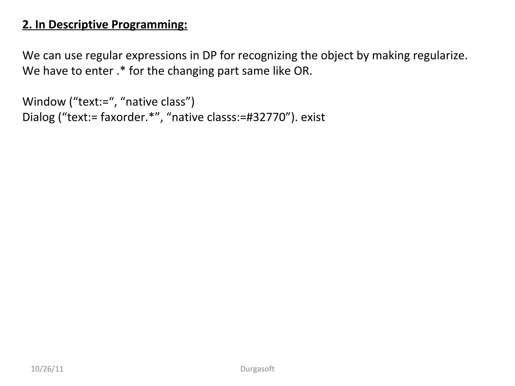 10/26/11 Durgasoft
2. In Descriptive Programming:
We can use regular expressions in DP for recognizing the object by making regularize.
We have to enter .* for the changing part same like OR.
Window (“text:=“, “native class”)
Dialog (“text:= faxorder.*”, “native classs:=#32770”). exist
 