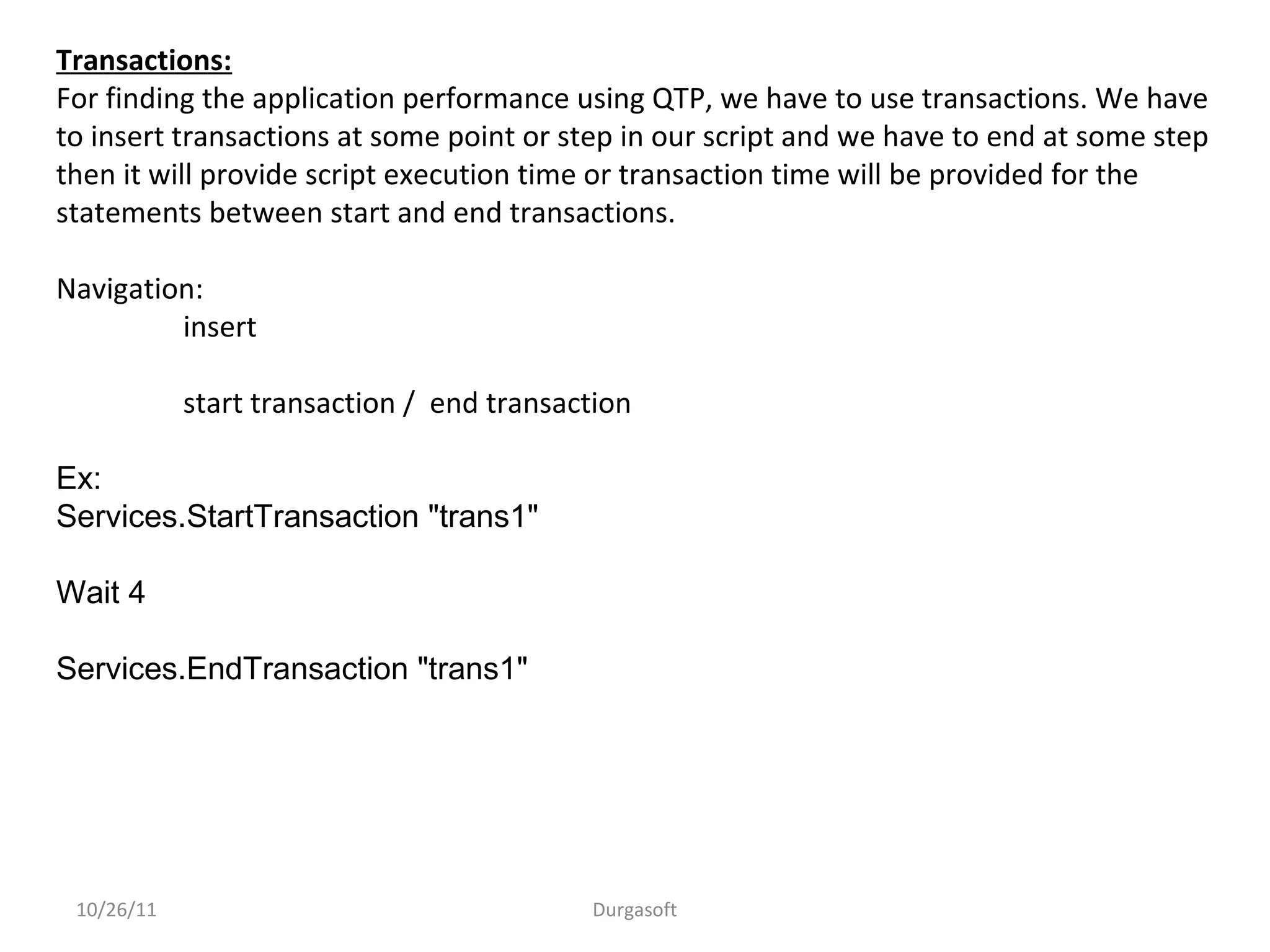 10/26/11 Durgasoft
Transactions:
For finding the application performance using QTP, we have to use transactions. We have
to insert transactions at some point or step in our script and we have to end at some step
then it will provide script execution time or transaction time will be provided for the
statements between start and end transactions.
Navigation:
insert
start transaction / end transaction
Ex:
Services.StartTransaction "trans1"
Wait 4
Services.EndTransaction "trans1"
 