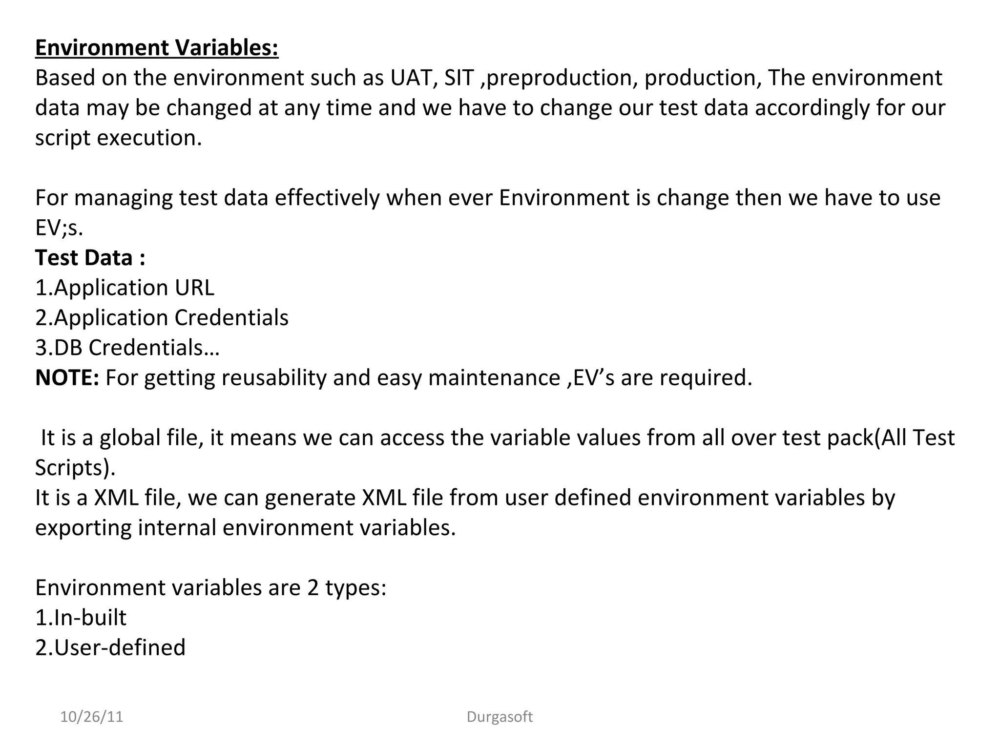 10/26/11 Durgasoft
Environment Variables:
Based on the environment such as UAT, SIT ,preproduction, production, The environment
data may be changed at any time and we have to change our test data accordingly for our
script execution.
For managing test data effectively when ever Environment is change then we have to use
EV;s.
Test Data :
1.Application URL
2.Application Credentials
3.DB Credentials…
NOTE: For getting reusability and easy maintenance ,EV’s are required.
It is a global file, it means we can access the variable values from all over test pack(All Test
Scripts).
It is a XML file, we can generate XML file from user defined environment variables by
exporting internal environment variables.
Environment variables are 2 types:
1.In-built
2.User-defined
 