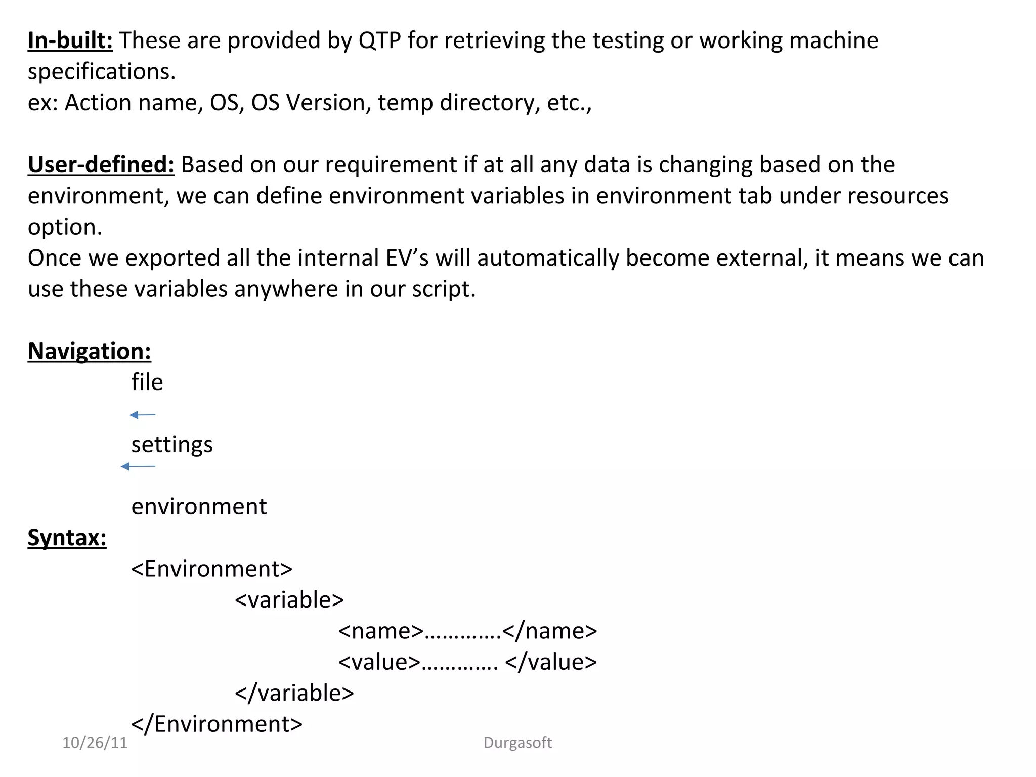 10/26/11 Durgasoft
In-built: These are provided by QTP for retrieving the testing or working machine
specifications.
ex: Action name, OS, OS Version, temp directory, etc.,
User-defined: Based on our requirement if at all any data is changing based on the
environment, we can define environment variables in environment tab under resources
option.
Once we exported all the internal EV’s will automatically become external, it means we can
use these variables anywhere in our script.
Navigation:
file
settings
environment
Syntax:
<Environment>
<variable>
<name>………….</name>
<value>…………. </value>
</variable>
</Environment>
 