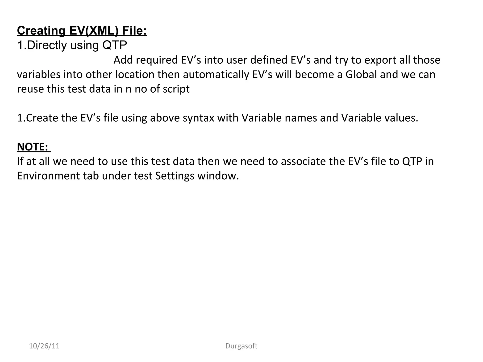 10/26/11 Durgasoft
Creating EV(XML) File:
1.Directly using QTP
Add required EV’s into user defined EV’s and try to export all those
variables into other location then automatically EV’s will become a Global and we can
reuse this test data in n no of script
1.Create the EV’s file using above syntax with Variable names and Variable values.
NOTE:
If at all we need to use this test data then we need to associate the EV’s file to QTP in
Environment tab under test Settings window.
 