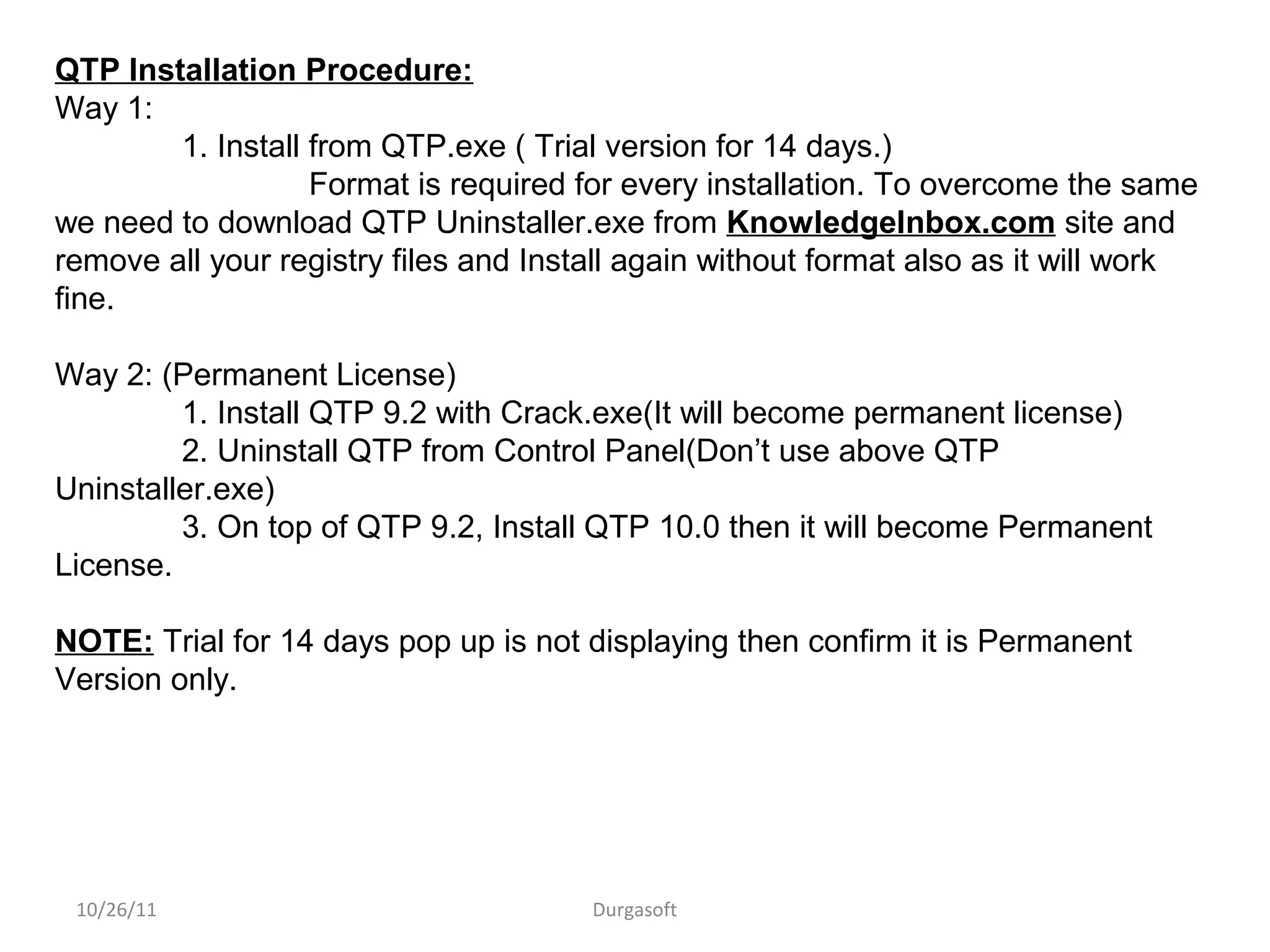 10/26/11 Durgasoft
QTP Installation Procedure:
Way 1:
1. Install from QTP.exe ( Trial version for 14 days.)
Format is required for every installation. To overcome the same
we need to download QTP Uninstaller.exe from KnowledgeInbox.com site and
remove all your registry files and Install again without format also as it will work
fine.
Way 2: (Permanent License)
1. Install QTP 9.2 with Crack.exe(It will become permanent license)
2. Uninstall QTP from Control Panel(Don’t use above QTP
Uninstaller.exe)
3. On top of QTP 9.2, Install QTP 10.0 then it will become Permanent
License.
NOTE: Trial for 14 days pop up is not displaying then confirm it is Permanent
Version only.
 