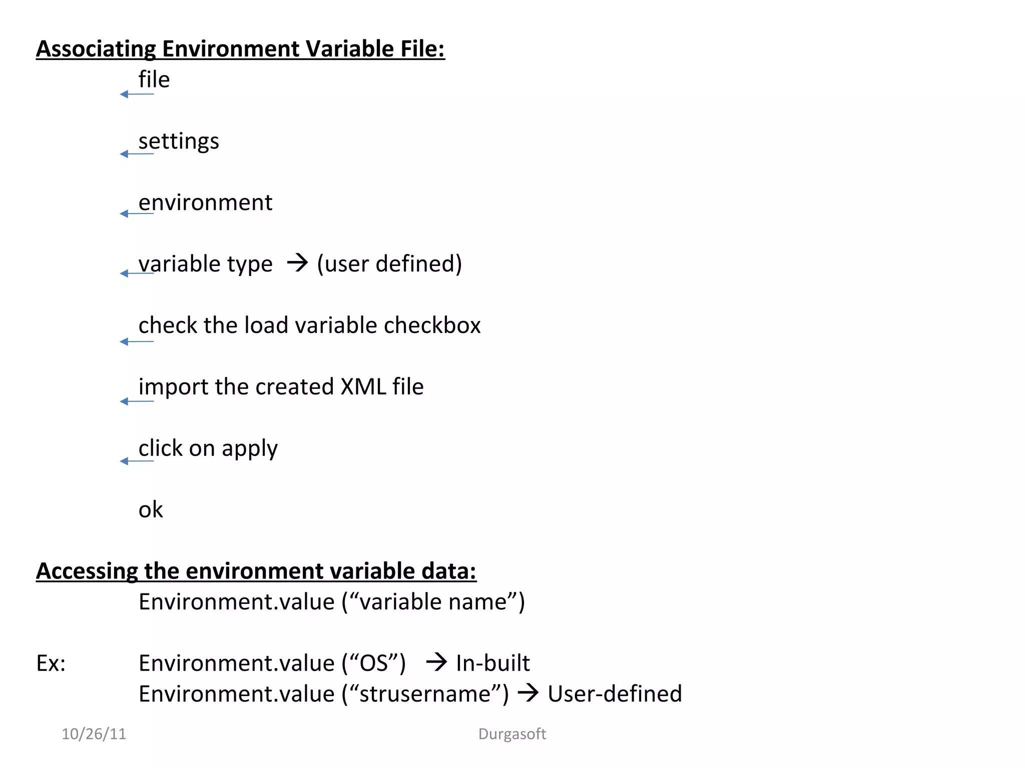 10/26/11 Durgasoft
Associating Environment Variable File:
file
settings
environment
variable type  (user defined)
check the load variable checkbox
import the created XML file
click on apply
ok
Accessing the environment variable data:
Environment.value (“variable name”)
Ex: Environment.value (“OS”)  In-built
Environment.value (“strusername”)  User-defined
 