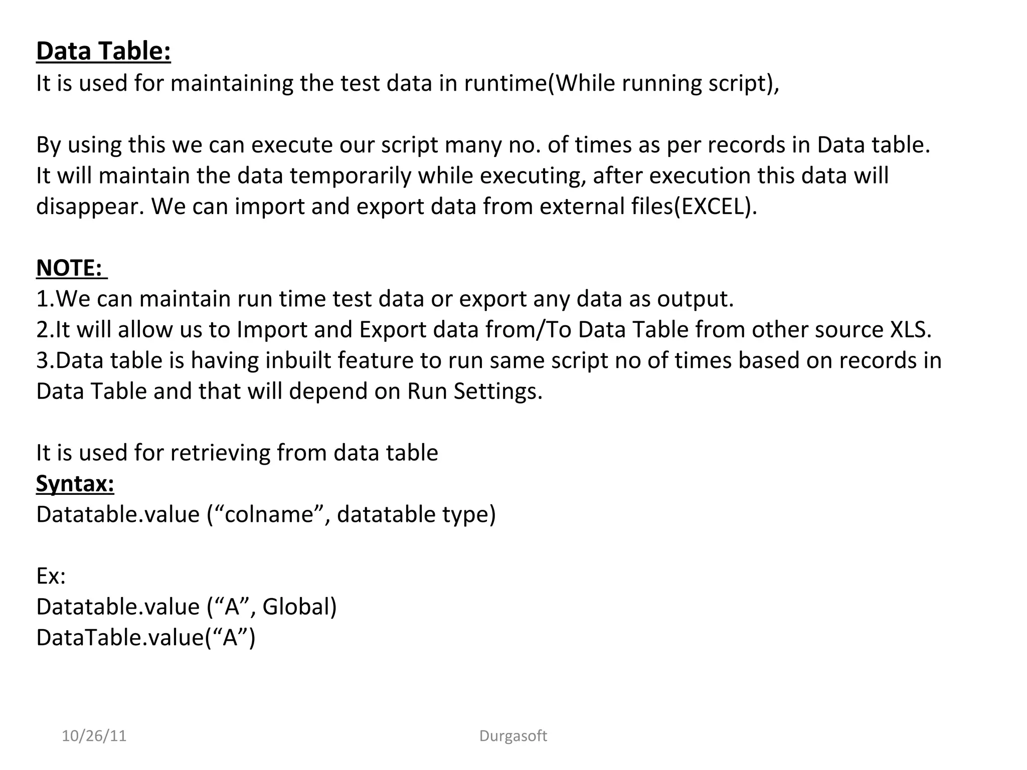 10/26/11 Durgasoft
Data Table:
It is used for maintaining the test data in runtime(While running script),
By using this we can execute our script many no. of times as per records in Data table.
It will maintain the data temporarily while executing, after execution this data will
disappear. We can import and export data from external files(EXCEL).
NOTE:
1.We can maintain run time test data or export any data as output.
2.It will allow us to Import and Export data from/To Data Table from other source XLS.
3.Data table is having inbuilt feature to run same script no of times based on records in
Data Table and that will depend on Run Settings.
It is used for retrieving from data table
Syntax:
Datatable.value (“colname”, datatable type)
Ex:
Datatable.value (“A”, Global)
DataTable.value(“A”)
 