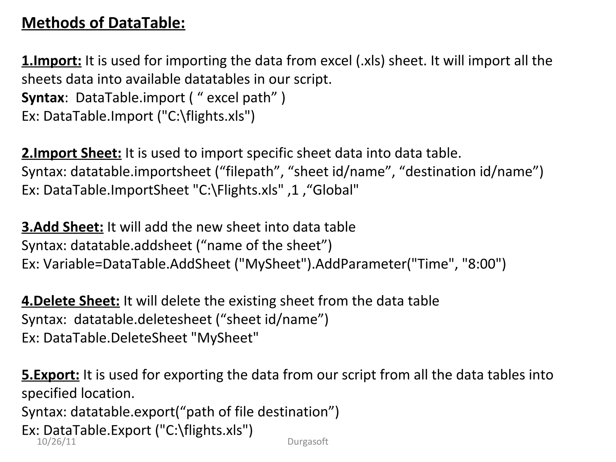10/26/11 Durgasoft
Methods of DataTable:
1.Import: It is used for importing the data from excel (.xls) sheet. It will import all the
sheets data into available datatables in our script.
Syntax: DataTable.import ( “ excel path” )
Ex: DataTable.Import ("C:flights.xls")
2.Import Sheet: It is used to import specific sheet data into data table.
Syntax: datatable.importsheet (“filepath”, “sheet id/name”, “destination id/name”)
Ex: DataTable.ImportSheet "C:Flights.xls" ,1 ,“Global"
3.Add Sheet: It will add the new sheet into data table
Syntax: datatable.addsheet (“name of the sheet”)
Ex: Variable=DataTable.AddSheet ("MySheet").AddParameter("Time", "8:00")
4.Delete Sheet: It will delete the existing sheet from the data table
Syntax: datatable.deletesheet (“sheet id/name”)
Ex: DataTable.DeleteSheet "MySheet"
5.Export: It is used for exporting the data from our script from all the data tables into
specified location.
Syntax: datatable.export(“path of file destination”)
Ex: DataTable.Export ("C:flights.xls")
 